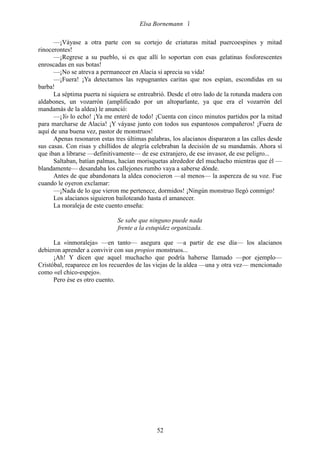 Elsa Bornemann 

      —¡Váyase a otra parte con su cortejo de criaturas mitad puercoespines y mitad
rinocerontes!
      —¡Regrese a su pueblo, si es que allí lo soportan con esas gelatinas fosforescentes
enroscadas en sus botas!
      —¡No se atreva a permanecer en Alacia si aprecia su vida!
      —¡Fuera! ¡Ya detectamos las repugnantes caritas que nos espían, escondidas en su
barba!
      La séptima puerta ni siquiera se entreabrió. Desde el otro lado de la rotunda madera con
aldabones, un vozarrón (amplificado por un altoparlante, ya que era el vozarrón del
mandamás de la aldea) le anunció:
      —¡Yo lo echo! ¡Ya me enteré de todo! ¡Cuenta con cinco minutos partidos por la mitad
para marcharse de Alacia! ¡Y váyase junto con todos sus espantosos compañeros! ¡Fuera de
aquí de una buena vez, pastor de monstruos!
      Apenas resonaron estas tres últimas palabras, los alacianos dispararon a las calles desde
sus casas. Con risas y chillidos de alegría celebraban la decisión de su mandamás. Ahora sí
que iban a librarse —definitivamente— de ese extranjero, de ese invasor, de ese peligro...
      Saltaban, batían palmas, hacían morisquetas alrededor del muchacho mientras que él —
blandamente— desandaba los callejones rumbo vaya a saberse dónde.
      Antes de que abandonara la aldea conocieron —al menos— la aspereza de su voz. Fue
cuando le oyeron exclamar:
      —¡Nada de lo que vieron me pertenece, dormidos! ¡Ningún monstruo llegó conmigo!
      Los alacianos siguieron bailoteando hasta el amanecer.
      La moraleja de este cuento enseña:

                              Se sabe que ninguno puede nada
                              frente a la estupidez organizada.

      La «inmoraleja» —en tanto— asegura que —a partir de ese día— los alacianos
debieron aprender a convivir con sus propios monstruos...
      ¡Ah! Y dicen que aquel muchacho que podría haberse llamado —por ejemplo—
Cristóbal, reaparece en los recuerdos de las viejas de la aldea —una y otra vez— mencionado
como «el chico-espejo».
      Pero ése es otro cuento.




                                              52
 
