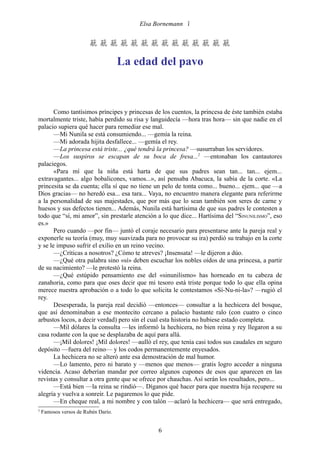 Elsa Bornemann 


                        

                                     La edad del pavo



       Como tantísimos príncipes y princesas de los cuentos, la princesa de éste también estaba
mortalmente triste, había perdido su risa y languidecía —hora tras hora— sin que nadie en el
palacio supiera qué hacer para remediar ese mal.
       —Mi Nunila se está consumiendo... —gemía la reina.
       —Mi adorada hijita desfallece... —gemía el rey.
       —La princesa está triste... ¿qué tendrá la princesa? —susurraban los servidores.
       —Los suspiros se escapan de su boca de fresa...2 —entonaban los cantautores
palaciegos.
       «Para mí que la niña está harta de que sus padres sean tan... tan... ejem...
extravagantes... algo bobalicones, vamos...», así pensaba Abacuca, la sabia de la corte. «La
princesita se da cuenta; ella sí que no tiene un pelo de tonta como... bueno... ejem... que —a
Dios gracias— no heredó esa... esa tara... Vaya, no encuentro manera elegante para referirme
a la personalidad de sus majestades, que por más que lo sean también son seres de carne y
huesos y sus defectos tienen... Además, Nunila está hartísima de que sus padres le contesten a
todo que “sí, mi amor”, sin prestarle atención a lo que dice... Hartísima del “SINUNILISMO”, eso
es.»
       Pero cuando —por fin— juntó el coraje necesario para presentarse ante la pareja real y
exponerle su teoría (muy, muy suavizada para no provocar su ira) perdió su trabajo en la corte
y se le impuso sufrir el exilio en un reino vecino.
       —¿Críticas a nosotros? ¿Cómo te atreves? ¡Insensata! —le dijeron a dúo.
       —¿Qué otra palabra sino «sí» deben escuchar los nobles oídos de una princesa, a partir
de su nacimiento? —le protestó la reina.
       —¿Qué estúpido pensamiento ese del «sinunilismo» has horneado en tu cabeza de
zanahoria, como para que oses decir que mi tesoro está triste porque todo lo que ella opina
merece nuestra aprobación o a todo lo que solicita le contestamos «Sí-Nu-ni-la»? —rugió el
rey.
       Desesperada, la pareja real decidió —entonces— consultar a la hechicera del bosque,
que así denominaban a ese montecito cercano a palacio bastante ralo (con cuatro o cinco
arbustos locos, a decir verdad) pero sin el cual esta historia no hubiese estado completa.
       —Mil dólares la consulta —les informó la hechicera, no bien reina y rey llegaron a su
casa rodante con la que se desplazaba de aquí para allá.
       —¡Mil dolores! ¡Mil dolores! —aulló el rey, que tenía casi todos sus caudales en seguro
depósito —fuera del reino— y los codos permanentemente enyesados.
       La hechicera no se alteró ante esa demostración de mal humor.
       —Lo lamento, pero ni barato y —menos que menos— gratis logro acceder a ninguna
videncia. Acaso deberían mandar por correo algunos cupones de esos que aparecen en las
revistas y consultar a otra gente que se ofrece por chauchas. Así serán los resultados, pero...
       —Está bien —la reina se rindió—. Díganos qué hacer para que nuestra hija recupere su
alegría y vuelva a sonreír. Le pagaremos lo que pide.
       —En cheque real, a mi nombre y con talón —aclaró la hechicera— que será entregado,
2
    Famosos versos de Rubén Darío.


                                               6
 