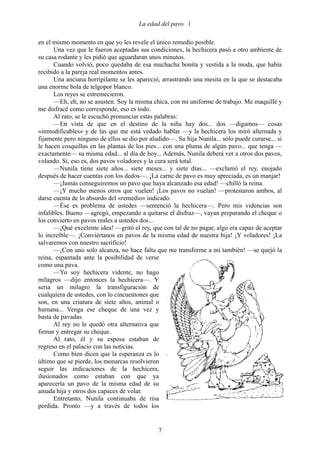 La edad del pavo 

en el mismo momento en que yo les revele el único remedio posible.
       Una vez que le fueron aceptadas sus condiciones, la hechicera pasó a otro ambiente de
su casa rodante y les pidió que aguardaran unos minutos.
       Cuando volvió, poco quedaba de esa muchacha bonita y vestida a la moda, que había
recibido a la pareja real momentos antes.
       Una anciana horripilante se les apareció, arrastrando una mesita en la que se destacaba
una enorme bola de telgopor blanco.
       Los reyes se estremecieron.
       —Eh, eh, no se asusten. Soy la misma chica, con mi uniforme de trabajo. Me maquillé y
me disfracé como corresponde, eso es todo.
       Al rato, se le escuchó pronunciar estas palabras:
       —En vista de que en el destino de la niña hay dos... dos —digamos— cosas
«inmodificables» y de las que me está vedado hablar —y la hechicera los miró alternada y
fijamente pero ninguno de ellos se dio por aludido—. Su hija Nunila... sólo puede curarse... si
le hacen cosquillas en las plantas de los pies... con una pluma de algún pavo... que tenga —
exactamente— su misma edad... al día de hoy... Además, Nunila deberá ver a otros dos pavos,
volando. Sí, eso es, dos pavos voladores y la cura será total.
       —Nunila tiene siete años... siete meses... y siete días... —exclamó el rey, enojado
después de hacer cuentas con los dedos—. ¡La carne de pavo es muy apreciada, es un manjar!
       —¡Jamás conseguiremos un pavo que haya alcanzado esa edad! —chilló la reina.
       —¡Y mucho menos otros que vuelen! ¡Los pavos no vuelan! —protestaron ambos, al
darse cuenta de lo absurdo del «remedio» indicado.
       —Ése es problema de ustedes —sentenció la hechicera—. Pero mis videncias son
infalibles. Bueno —agregó, empezando a quitarse el disfraz—, vayan preparando el cheque o
los convierto en pavos reales a ustedes dos...
       —¡Qué excelente idea! —gritó el rey, que con tal de no pagar, algo era capaz de aceptar
lo increíble—. ¡Conviértanos en pavos de la misma edad de nuestra bija! ¡Y voladores! ¡La
salvaremos con nuestro sacrificio!
       —¡Con uno solo alcanza, no hace falta que me transforme a mí también! —se quejó la
reina, espantada ante la posibilidad de verse
como una pava.
       —Yo soy hechicera vidente, no hago
milagros —dijo entonces la hechicera—. Y
seria un milagro la transfiguración de
cualquiera de ustedes, con lo cincuentones que
son, en una criatura de siete años, animal o
humana... Venga ese cheque de una vez y
basta de pavadas.
       Al rey no le quedó otra alternativa que
firmar y entregar su cheque.
       Al rato, él y su esposa estaban de
regreso en el palacio con las noticias.
       Como bien dicen que la esperanza es lo
último que se pierde, los monarcas resolvieron
seguir las indicaciones de la hechicera,
ilusionados como estaban con que ya
aparecería un pavo de la misma edad de su
amada hija y otros dos capaces de volar.
       Entretanto, Nunila continuaba de risa
perdida. Pronto —y a través de todos los


                                              7
 