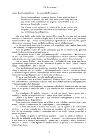 Elsa Bornemann 

medios de difusión del reino— fue anunciado lo siguiente:

            Será recompensado con su peso en lingotes de oro aquel que lleve al
            Palacio Real un pavo de siete años, siete meses y siete días y otros dos
            que puedan volar, aclarándose que el pesaje corresponderá al de las
            aves y no al de quien las presente.
            Sus Altezas reales agradecen la colaboración de su pueblo para
            recuperar —de este modo— la sonrisa de su amada hijita Nunila, por
            más insólito que el pedido parezca.

       (La reina había hecho fundir sus innumerables joyas de oro para que su marido
consintiera —finalmente— en redactar la proclama. Si así no hubiera sido, acaso esta historia
hubiese concluido aquí... porque todavía estaríamos esperando que el rey volviera a gastar,
rabioso como seguía por el pago que había tenido que hacerle a la hechicera.)
       Al día siguiente de anunciarse la proclama real, una cola de varias cuadras. Comenzaba
—por supuesto— a las puertas del palacio.
       Casi no quedaba vecino de aquella comunidad que no se hubiera hecho presente,
tentado por la recompensa y portando un pavo.
       —Nos tiramos un lance, total ¿qué podemos perder? —comentaban—. Nuestros reyes
son tan... tan extravagantes... —y al decir «extravagantes» se miraban con risitas cómplices;
nadie ignoraba las pocas luces mentales que destellaban en los cerebros de sus soberanos.
       Así se vieron desfilar —ante la pareja real— infinidad de estas aves, que fueron
rigurosamente inspeccionadas por una Comisión de Expertos en Pavos, Gansos y Burros,
creada —especialmente— para la ocasión.
       Caro que la inmensa mayoría eran muy jovencitos, de esos que —pobrecitos ellos— se
crían y se engordan para ser comidos... y ninguno podía volar —obvio—, aunque sus dueños
lo lanzaban al espacio jurando y rejurando que hasta un ratito antes sí, que eran tímidos, que
estaban nerviosos por la prueba, que les dieran otra oportunidad...
       El rey se puso furibundo y los echó a todos a los gritos de:
       —¡Me tratan como a un zonzo, insolentes! ¡Fuera de aquí! ¡Grrr! ¡Ninguna de estas
aves tiene siete años, siete meses y siete días como mi adorada Nunila al día de la predicción!
¡Y ninguna puede volar! ¡Farsantes!
       La princesita —apoltronada sobre un gigantesco almohadón ubicado cerca de los tronos
reales de sus padres— observaba todo lo que sucedía con una expresión de aburrimiento
inmortal.
       Los expulsados, del palacio (personas y pavos) eran tantos, tantos, tantos, que el
tumulto y el barullo que se produjeron en el recinto alteró todos los ánimos.
       Menos el de Nunila —por cierto— que continuaba contemplando la escena con la
misma indiferencia que de costumbre.
       Entre empujones, griterío, plumas que volaban al azar, resbalones, protestas, toses y más
plumas flotantes, el enorme salón fue —poco a poco— siendo desalojado.
       Ya la reina zamarreaba a Nunila para avisarle que la siguiera a las habitaciones
interiores —y el rey ordenaba que se limpiara, de inmediato, el gran salón— cuando la
princesita dio un respingo y señaló —con su dedo índice— un amplio ventanal que se abría al
parque del palacio.
       Las miradas de padres y servidumbre siguieron —como en estado de hipnosis—la
dirección que indicaba la niña. Entonces todos —azorados— vieron aterrizar un helicóptero.
Y más azorados se sintieron poco después, cuando —de la aeronave— vieron descender a
Abacuca, la sabia de la corte. Agitaba una bandera blanca a la par que se iba aproximando al
palacio. Majestuosa.


                                               8
 
