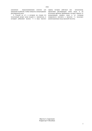 28862
7
указанным выщелачивающим агентом для
орошения штабелей, чтобы повысить концентрацию
растворенной меди.
6. Способ по п.1, в котором на стадии (с)
полученный цитрат меди подают в накопитель, в
который добавляют железо +1 в виде чистого
скрапа, которое действует как катализатор,
притягивая растворенные ионы меди, и по
истечении времени пребывания, которое зависит от
концентрации цитрата меди и от площади
поверхности контакта с железом +1, получают
цементационную медь высокой чистоты.
Верстка А. Сарсекеева
Корректор Р. Шалабаев
 