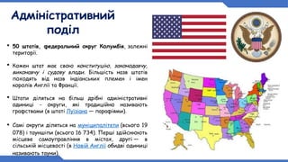 Адміністративний
поділ
 50 штатів, федеральний округ Колумбія, залежні
території.
 Кожен штат має свою конституцію, законодавчу,
виконавчу і судову влади. Більшість назв штатів
походять від назв індіанських племен і імен
королів Англії та Франції.
 Штати діляться на більш дрібні адміністративні
одиниці - округи, які традиційно називають
графствами (в штаті Луїзіана — парафіями).
 Самі округи діляться на муніципалітети (всього 19
078) і тауншіпи (всього 16 734). Перші здійснюють
місцеве самоуправління в містах, другі — в
сільській місцевості (в Новій Англії обидві одиниці
називають тауни).
 