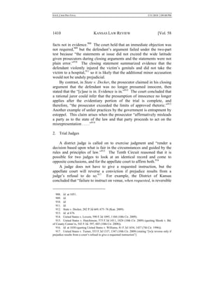 0.6.0_CRIM PRO FINAL 5/31/2010 2:09:08 PM
1410 KANSAS LAW REVIEW [Vol. 58
facts not in evidence.908
The court held that an immediate objection was
not required,909
but the defendant’s argument failed under the two-part
test because “the statements at issue did not exceed the wide latitude
given prosecutors during closing arguments and the statements were not
plain error.”910
The closing statement summarized evidence that the
defendant violently injured the victim’s genitals and did not take the
victim to a hospital,911
so it is likely that the additional minor accusation
would not be unduly prejudicial.
By contrast, in State v. Decker, the prosecutor claimed in his closing
argument that the defendant was no longer presumed innocent, then
stated that the “[c]ase is in. Evidence is in.”912
The court concluded that
a rational juror could infer that the presumption of innocence no longer
applies after the evidentiary portion of the trial is complete, and
therefore, “the prosecutor exceeded the limits of approved rhetoric.”913
Another example of unfair practices by the government is entrapment by
estoppel. This claim arises when the prosecutor “affirmatively misleads
a party as to the state of the law and that party proceeds to act on the
misrepresentation . . . .”914
2. Trial Judges
A district judge is called on to exercise judgment and “render a
decision based upon what is fair in the circumstances and guided by the
rules and principles of law.”915
The Tenth Circuit reasoned that it is
possible for two judges to look at an identical record and come to
opposite conclusions, and for the appellate court to affirm both.916
A judge does not have to give a requested instruction, but the
appellate court will reverse a conviction if prejudice results from a
judge’s refusal to do so.917
For example, the District of Kansas
concluded that “failure to instruct on venue, when requested, is reversible
908. Id. at 1051.
909. Id.
910. Id.
911. Id.
912. State v. Decker, 202 P.3d 669, 675–76 (Kan. 2009).
913. Id. at 676.
914. United States v. Lovern, 590 F.3d 1095, 1104 (10th Cir. 2009).
915. United States v. Hutchinson, 573 F.3d 1011, 1024 (10th Cir. 2009) (quoting Shook v. Bd.
of County Comm’rs, 543 F.3d. 597, 603 (10th Cir. 2008)).
916. Id. at 1030 (quoting United States v. Williams, 81 F.3d 1434, 1437 (7th Cir. 1996)).
917. United States v. Turner, 553 F.3d 1337, 1347 (10th Cir. 2009) (stating “[w]e reverse only if
prejudice results from a court’s refusal to give a requested instruction”).
 