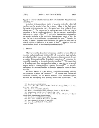 0.6.0_CRIM PRO FINAL 5/31/2010 2:09:08 PM
2010] CRIMINAL PROCEDURE SURVEY 1413
by jury of some or all of those issues does not exist under the constitution
or statutes.”937
A motion for judgment as a matter of law, or a motion for a directed
verdict, may be granted when the evidence—taken in the light most
favorable to the nonmoving party—leaves no basis for a verdict in favor
of that party.938
The motion can be made at any time before the case is
submitted to the jury, and must state why the moving party is entitled to
judgment as a matter of law.939
A motion for judgment notwithstanding
the verdict is similar to the motion for judgment as a matter of law. In
fact, the test for determining the two motions is the same.940
In order for
a party to obtain a judgment notwithstanding the verdict, he must make a
timely motion for judgment as a matter of law.941
However, both of
these motions should be made sparingly and cautiously.942
3. Mistrial
The trial court has discretion to terminate a trial for several different
reasons, including physical impossibility of completion, legal defects,
prejudicial conduct, hung juries, false statements of jurors on voir dire, or
a pending determination of the defendant’s competency.943
A motion for
mistrial is judged on an abuse-of-discretion standard.944
This means that
a defendant must show substantial prejudice in order to win an appeal
against a district court’s denial of a motion for mistrial.945
As a result,
defendants face great difficulties in obtaining successful results in these
appeals.
In State v. Dixon, an expert witness changed her testimony, causing
the defendant to move for a mistrial.946
The district court denied the
defendant’s motion, and the Kansas Supreme Court upheld the denial
because the discrepancy was relatively minor and reconcilable.947
In
937. KAN. STAT. ANN. § 60-239 (2005).
938. Lewis v. R & K Ranch, L.L.C., 204 P.3d 642, 645 (Kan. Ct. App. 2009); see also KAN.
STAT. ANN. § 60-250 (2005).
939. KAN. STAT. ANN. § 60-250(a)(2) (2005).
940. Brown v. United Methodist Homes for the Aged, 815 P.2d 72, 76 (Kan. 1991).
941. Roitz v. Brooks, 619 P.2d 1169, 1170 (Kan. Ct. App. 1980).
942. See Fisher v. Sears, Roebuck & Co., 485 P.2d 1309, 1311 (Kan. 1971) (stating that “[s]uch
motions should be sparingly and cautiously granted”).
943. KAN. STAT. ANN. § 22-3434(1)(a)–(f) (2007).
944. State v. Ulate, 219 P.3d 841, 853 (Kan. Ct. App. 2009).
945. State v. Ransom, 207 P.3d 208, 222 (Kan. 2009).
946. State v. Dixon, 209 P.3d 675, 683 (Kan. 2009).
947. Id. at 684.
 