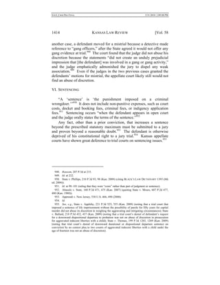 0.6.0_CRIM PRO FINAL 5/31/2010 2:09:08 PM
1414 KANSAS LAW REVIEW [Vol. 58
another case, a defendant moved for a mistrial because a detective made
reference to “gang officers,” after the State agreed it would not offer any
gang evidence at trial.948
The court found that the judge did not abuse his
discretion because the statements “did not create an unduly prejudicial
impression that [the defendant] was involved in a gang or gang activity,”
and the judge emphatically admonished the jury to dispel any weak
association.949
Even if the judges in the two previous cases granted the
defendants’ motions for mistrial, the appellate court likely still would not
find an abuse of discretion.
VI. SENTENCING
“A ‘sentence’ is ‘the punishment imposed on a criminal
wrongdoer.’”950
It does not include non-punitive expenses, such as court
costs, docket and booking fees, criminal fees, or indigency application
fees.951
Sentencing occurs “when the defendant appears in open court
and the judge orally states the terms of the sentence.”952
Any fact, other than a prior conviction, that increases a sentence
beyond the prescribed statutory maximum must be submitted to a jury
and proven beyond a reasonable doubt.953
The defendant is otherwise
deprived of his constitutional right to a jury trial.954
Kansas appellate
courts have shown great deference to trial courts on sentencing issues.955
948. Ransom, 207 P.3d at 215.
949. Id. at 222.
950. State v. Phillips, 210 P.3d 93, 98 (Kan. 2009) (citing BLACK’S LAW DICTIONARY 1393 (8th
ed. 2004)).
951. Id. at 98–101 (ruling that they were “costs” rather than part of judgment or sentence).
952. Abasolo v. State, 160 P.3d 471, 475 (Kan. 2007) (quoting State v. Moses, 607 P.2d 477,
480 (Kan. 1980)).
953. Apprendi v. New Jersey, 530 U.S. 466, 490 (2000).
954. Id.
955. See, e.g., State v. Appleby, 221 P.3d 525, 555 (Kan. 2009) (noting that a trial court that
imposed a sentence of life imprisonment without the possibility of parole for fifty years for capital
murder did not abuse its discretion in weighing the aggravating and mitigating circumstances); State
v. Ballard, 218 P.3d 432, 437 (Kan. 2009) (noting that a trial court’s denial of defendant’s request
for a downward dispositional departure to probation was not on abuse of discretion in prosecution
for aggravated indecent liberties with a child); State v. Thomas, 199 P.3d 1265, 1269 (Kan. 2009)
(noting that trial court’s denial of downward durational or dispositional departure sentence on
conviction by no contest plea to two counts of aggravated indecent liberties with a child under the
age of fourteen was not an abuse of discretion).
 