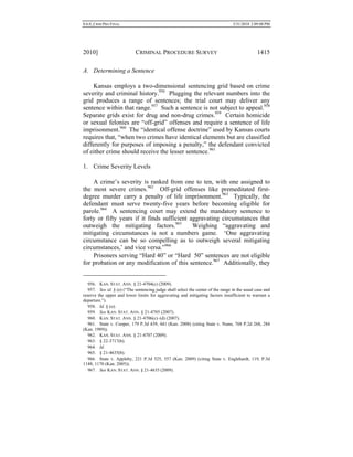 0.6.0_CRIM PRO FINAL 5/31/2010 2:09:08 PM
2010] CRIMINAL PROCEDURE SURVEY 1415
A. Determining a Sentence
Kansas employs a two-dimensional sentencing grid based on crime
severity and criminal history.956
Plugging the relevant numbers into the
grid produces a range of sentences; the trial court may deliver any
sentence within that range.957
Such a sentence is not subject to appeal.958
Separate grids exist for drug and non-drug crimes.959
Certain homicide
or sexual felonies are “off-grid” offenses and require a sentence of life
imprisonment.960
The “identical offense doctrine” used by Kansas courts
requires that, “when two crimes have identical elements but are classified
differently for purposes of imposing a penalty,” the defendant convicted
of either crime should receive the lesser sentence.961
1. Crime Severity Levels
A crime’s severity is ranked from one to ten, with one assigned to
the most severe crimes.962
Off-grid offenses like premeditated first-
degree murder carry a penalty of life imprisonment.963
Typically, the
defendant must serve twenty-five years before becoming eligible for
parole.964
A sentencing court may extend the mandatory sentence to
forty or fifty years if it finds sufficient aggravating circumstances that
outweigh the mitigating factors.965
Weighing “aggravating and
mitigating circumstances is not a numbers game. ‘One aggravating
circumstance can be so compelling as to outweigh several mitigating
circumstances,’ and vice versa.”966
Prisoners serving “Hard 40” or “Hard 50” sentences are not eligible
for probation or any modification of this sentence.967
Additionally, they
956. KAN. STAT. ANN. § 21-4704(c) (2009).
957. See id. § (e) (“The sentencing judge shall select the center of the range in the usual case and
reserve the upper and lower limits for aggravating and mitigating factors insufficient to warrant a
departure.”).
958. Id. § (o).
959. See KAN. STAT. ANN. § 21-4705 (2007).
960. KAN. STAT. ANN. § 21-4706(c)–(d) (2007).
961. State v. Cooper, 179 P.3d 439, 441 (Kan. 2008) (citing State v. Nunn, 768 P.2d 268, 284
(Kan. 1989)).
962. KAN. STAT. ANN. § 21-4707 (2009).
963. § 22-3717(b).
964. Id.
965. § 21-4635(b).
966. State v. Appleby, 221 P.3d 525, 557 (Kan. 2009) (citing State v. Englehardt, 119, P.3d
1148, 1170 (Kan. 2005)).
967. See KAN. STAT. ANN. § 21-4635 (2009).
 