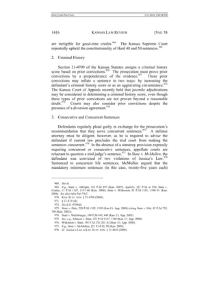 0.6.0_CRIM PRO FINAL 5/31/2010 2:09:08 PM
1416 KANSAS LAW REVIEW [Vol. 58
are ineligible for good-time credits.968
The Kansas Supreme Court
repeatedly upheld the constitutionality of Hard 40 and 50 sentences.969
2. Criminal History
Section 21-4709 of the Kansas Statutes assigns a criminal history
score based on prior convictions.970
The prosecution must prove prior
convictions by a preponderance of the evidence.971
These prior
convictions may inflate a sentence in two ways: by increasing the
defendant’s criminal history score or as an aggravating circumstance.972
The Kansas Court of Appeals recently held that juvenile adjudications
may be considered in determining a criminal history score, even though
these types of prior convictions are not proven beyond a reasonable
doubt.973
Courts may also consider prior convictions despite the
presence of a diversion agreement.974
3. Consecutive and Concurrent Sentences
Defendants regularly plead guilty in exchange for the prosecution’s
recommendation that they serve concurrent sentences.975
A defense
attorney must be diligent, however, as he is required to advise the
defendant if current law precludes the trial court from making the
sentences concurrent.976
In the absence of a statutory provision expressly
requiring concurrent or consecutive sentences, appellate courts are
reluctant to question a trial judge’s sentence.977
In State v. McMullen, the
defendant was convicted of two violations of Jessica’s Law.978
Sentenced to concurrent life sentences, McMullen argued that the
mandatory minimum sentences (in this case, twenty-five years each)
968. See id.
969. E.g., State v. Albright, 153 P.3d 497 (Kan. 2007); Appleby, 221 P.3d at 558; State v.
Conley, 11 P.3d 1147, 1157–60 (Kan. 2000); State v. Wilkerson, 91 P.3d 1181, 1190–91 (Kan.
2004). See also infra Part VI.C.
970. KAN. STAT. ANN. § 21-4709 (2009).
971. § 21-4711(d).
972. See § 21-4704(d).
973. State v. Dale, 220 P.3d 1102, 1105 (Kan Ct. App. 2009) (citing State v. Hitt, 42 P.3d 732,
740 (Kan. 2002)).
974. State v. Shelinbarger, 108 P.3d 445, 448 (Kan. Ct. App. 2005).
975. See, e.g., Johnson v. State, 221 P.3d 1147, 1149 (Kan. Ct. App. 2009).
976. Wilkinson v. State, 195 P.3d 278, 281–82 (Kan. Ct. App. 2008).
977. E.g., State v. McMullen, 221 P.3d 92, 98 (Kan. 2009).
978. Id. Jessica’s Law is KAN. STAT. ANN. § 21-4643 (2009).
 