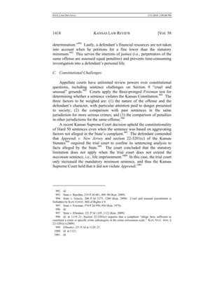 0.6.0_CRIM PRO FINAL 5/31/2010 2:09:08 PM
1418 KANSAS LAW REVIEW [Vol. 58
determination.”992
Lastly, a defendant’s financial resources are not taken
into account when he petitions for a fine lower than the statutory
minimum.993
This serves the interests of justice (i.e., perpetrators of the
same offense are assessed equal penalties) and prevents time-consuming
investigation into a defendant’s personal life.
C. Constitutional Challenges
Appellate courts have unlimited review powers over constitutional
questions, including sentence challenges on Section 9 “cruel and
unusual” grounds.994
Courts apply the three-pronged Freeman test for
determining whether a sentence violates the Kansas Constitution.995
The
three factors to be weighed are: (1) the nature of the offense and the
defendant’s character, with particular attention paid to danger presented
to society; (2) the comparison with past sentences in the same
jurisdiction for more serious crimes; and (3) the comparison of penalties
in other jurisdictions for the same offense.996
A recent Kansas Supreme Court decision upheld the constitutionality
of Hard 50 sentences even when the sentence was based on aggravating
factors not alleged in the State’s complaint.997
The defendant contended
that Apprendi v. New Jersey and section 22-3201(c) of the Kansas
Statutes998
required the trial court to confine its sentencing analysis to
facts alleged by the State.999
The court concluded that the statutory
limitation does not apply when the trial court does not extend the
maximum sentence, i.e., life imprisonment.1000
In this case, the trial court
only increased the mandatory minimum sentence, and thus the Kansas
Supreme Court held that it did not violate Apprendi.1001
992. Id.
993. State v. Raschke, 219 P.3d 481, 489–90 (Kan. 2009).
994. State v. Gracey, 200 P.3d 1275, 1280 (Kan. 2009). Cruel and unusual punishment is
forbidden by KAN. CONST. Bill of Rights § 9.
995. State v. Freeman, 574 P.2d 950, 956 (Kan. 1978).
996. Id.
997. State v. Ellmaker, 221 P.3d 1105, 1121 (Kan. 2009).
998. Id. at 1119–21; Section 22-3201(c) requires that a complaint “allege facts sufficient to
constitute a crime or specific crime subcategory in the crime seriousness scale.” KAN. STAT. ANN. §
22-3201(c) (2009).
999. Ellmaker, 221 P.3d at 1120–21.
1000. Id. at 1121.
1001. Id.
 