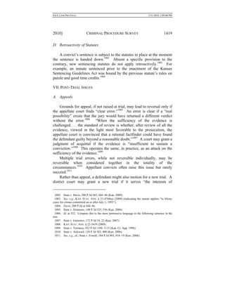 0.6.0_CRIM PRO FINAL 5/31/2010 2:09:08 PM
2010] CRIMINAL PROCEDURE SURVEY 1419
D. Retroactivity of Statutes
A convict’s sentence is subject to the statutes in place at the moment
the sentence is handed down.1002
Absent a specific provision to the
contrary, new sentencing statutes do not apply retroactively.1003
For
example, an inmate sentenced prior to the enactment of the Kansas
Sentencing Guidelines Act was bound by the previous statute’s rules on
parole and good time credits.1004
VII. POST-TRIAL ISSUES
A. Appeals
Grounds for appeal, if not raised at trial, may lead to reversal only if
the appellate court finds “clear error.”1005
An error is clear if a “real
possibility” exists that the jury would have returned a different verdict
without the error.1006
“When the sufficiency of the evidence is
challenged . . . the standard of review is whether, after review of all the
evidence, viewed in the light most favorable to the prosecution, the
appellate court is convinced that a rational factfinder could have found
the defendant guilty beyond a reasonable doubt.”1007
A court may grant a
judgment of acquittal if the evidence is “insufficient to sustain a
conviction.”1008
This operates the same, in practice, as an attack on the
sufficiency of the evidence.1009
Multiple trial errors, while not reversible individually, may be
reversible when considered together in the totality of the
circumstances.1010
Appellant convicts often raise this issue but rarely
succeed.1011
Rather than appeal, a defendant might also motion for a new trial. A
district court may grant a new trial if it serves “the interests of
1002. State v. Davis, 200 P.3d 443, 444–46 (Kan. 2009).
1003. See, e.g., KAN. STAT. ANN. § 21-4704(a) (2009) (indicating the statute applies “in felony
cases for crimes committed on or after July 1, 1993”).
1004. Davis, 200 P.3d at 444–46.
1005. State v. Simmons, 148 P.3d 525, 536 (Kan. 2006).
1006. Id. at 532. Compare this to the more permissive language in the following sentence in the
text.
1007. State v. Gutierrez, 172 P.3d 18, 22 (Kan. 2007).
1008. KAN. STAT. ANN. § 22-3419 (2009).
1009. State v. Torrance, 922 P.2d 1109, 1115 (Kan. Ct. App. 1996).
1010. State v. Ackward, 128 P.3d 382, 400 (Kan. 2006).
1011. See, e.g., id.; State v. Fewell, 184 P.3d 903, 918–19 (Kan. 2008).
 