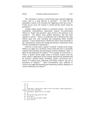 0.6.0_CRIM PRO FINAL 5/31/2010 2:09:08 PM
2010] CRIMINAL PROCEDURE SURVEY 1321
The anticipatory warrant is issued based upon expected triggering
events, such as a drug delivery or purchase.53
In order for the
anticipatory warrant to be executed, the triggering events must occur.54
If they do not occur, the warrant is invalid and the search cannot be
performed.55
Another unique search warrant is a no-knock warrant. The Fourth
Amendment reasonableness requirement requires law-enforcement
officers to “knock and announce” upon arrival at the premises to be
searched.56
The officers must identify themselves and state their
intention to search.57
There is no bright-line rule to determine how long
officers must wait after knocking and announcing before forcibly
entering.58
Courts instead look to whether the officer acted reasonably in
the circumstances, because the knock-and-announce requirement stems
from the reasonableness requirement.59
However, in some cases, a special “no-knock” warrant can be issued.
Officers can apply for a no-knock warrant when they have a reasonable
suspicion that knocking and announcing would be dangerous, futile, or
allow for the destruction of evidence.60
For example, in United States v.
Timley, a Kansas district judge issued a no-knock warrant when the
police officer’s application for the warrant stated that the defendant had
an extensive criminal history (including murder convictions) and a
history of evading arrest, destroying and hiding evidence, and use or
possession of weapons.61
These circumstances were sufficient to
convince the judge that knocking and announcing could be dangerous or
result in destruction of evidence.62
53. Id.
54. Id.
55. Id.
56. United States v. Harwell, 426 F. Supp. 2d 1189, 1199 (10th Cir. 2006) (citing Wilson v.
Arkansas, 514 U.S. 927, 934 (1995)).
57. United States v. Banks, 540 U.S. 31, 36 (2003).
58. Id.
59. Harwell, 426 F. Supp. 2d at 1199–1200.
60. Id. at 1199 n.5.
61. 338 F. App’x 782, 785 (10th Cir. 2009).
62. See id. at 785–86.
 