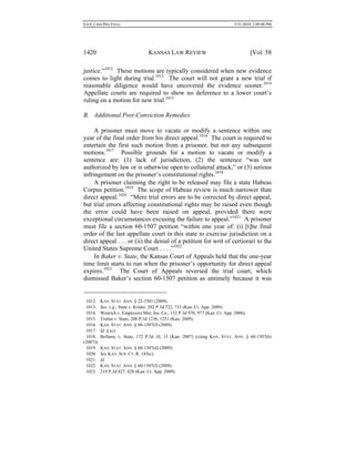 0.6.0_CRIM PRO FINAL 5/31/2010 2:09:08 PM
1420 KANSAS LAW REVIEW [Vol. 58
justice.”1012
These motions are typically considered when new evidence
comes to light during trial.1013
The court will not grant a new trial if
reasonable diligence would have uncovered the evidence sooner.1014
Appellate courts are required to show no deference to a lower court’s
ruling on a motion for new trial.1015
B. Additional Post-Conviction Remedies
A prisoner must move to vacate or modify a sentence within one
year of the final order from his direct appeal.1016
The court is required to
entertain the first such motion from a prisoner, but not any subsequent
motions.1017
Possible grounds for a motion to vacate or modify a
sentence are: (1) lack of jurisdiction, (2) the sentence “was not
authorized by law or is otherwise open to collateral attack,” or (3) serious
infringement on the prisoner’s constitutional rights.1018
A prisoner claiming the right to be released may file a state Habeas
Corpus petition.1019
The scope of Habeas review is much narrower than
direct appeal.1020
“Mere trial errors are to be corrected by direct appeal,
but trial errors affecting constitutional rights may be raised even though
the error could have been raised on appeal, provided there were
exceptional circumstances excusing the failure to appeal.”1021
A prisoner
must file a section 60-1507 petition “within one year of: (i) [t]he final
order of the last appellate court in this state to exercise jurisdiction on a
direct appeal . . . or (ii) the denial of a petition for writ of certiorari to the
United States Supreme Court . . . .”1022
In Baker v. State, the Kansas Court of Appeals held that the one-year
time limit starts to run when the prisoner’s opportunity for direct appeal
expires.1023
The Court of Appeals reversed the trial court, which
dismissed Baker’s section 60-1507 petition as untimely because it was
1012. KAN. STAT. ANN. § 22-3501 (2009).
1013. See, e.g., State v. Krider, 202 P.3d 722, 733 (Kan. Ct. App. 2009).
1014. Wenrich v. Employers Mut. Ins. Co., 132 P.3d 970, 977 (Kan. Ct. App. 2006).
1015. Trotter v. State, 200 P.3d 1236, 1251 (Kan. 2009).
1016. KAN. STAT. ANN. § 60-1507(f) (2009).
1017. Id. § (c).
1018. Bellamy v. State, 172 P.3d 10, 15 (Kan. 2007) (citing KAN. STAT. ANN. § 60-1507(b)
(2007)).
1019. KAN. STAT. ANN. § 60-1507(d) (2009).
1020. See KAN. SUP. CT. R. 183(c).
1021. Id.
1022. KAN. STAT. ANN. § 60-1507(f) (2009).
1023. 219 P.3d 827, 828 (Kan. Ct. App. 2009).
 
