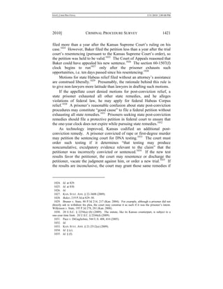 0.6.0_CRIM PRO FINAL 5/31/2010 2:09:08 PM
2010] CRIMINAL PROCEDURE SURVEY 1421
filed more than a year after the Kansas Supreme Court’s ruling on his
case.1024
However, Baker filed the petition less than a year after the trial
court’s resentencing (pursuant to the Kansas Supreme Court’s order), so
the petition was held to be valid.1025
The Court of Appeals reasoned that
Baker could have appealed his new sentence.1026
The section 60-1507(f)
clock begins to run1027
only after the prisoner exhausts such
opportunities, i.e. ten days passed since his resentencing.1028
Motions for state Habeas relief filed without an attorney’s assistance
are construed liberally.1029
Presumably, the rationale behind this rule is
to give non-lawyers more latitude than lawyers in drafting such motions.
If the appellate court denied motions for post-conviction relief, a
state prisoner exhausted all other state remedies, and he alleges
violations of federal law, he may apply for federal Habeas Corpus
relief.1030
A prisoner’s reasonable confusion about state post-conviction
procedures may constitute “good cause” to file a federal petition without
exhausting all state remedies.1031
Prisoners seeking state post-conviction
remedies should file a protective petition in federal court to ensure that
the one-year clock does not expire while pursuing state remedies.1032
As technology improved, Kansas codified an additional post-
conviction remedy. A prisoner convicted of rape or first-degree murder
may petition the sentencing court for DNA testing.1033
The court must
order such testing if it determines “that testing may produce
noncumulative, exculpatory evidence relevant to the claim” that the
petitioner was incorrectly convicted or sentenced.1034
If the new test
results favor the petitioner, the court may resentence or discharge the
petitioner, vacate the judgment against him, or order a new trial.1035
If
the results are inconclusive, the court may grant those same remedies if
1024. Id. at 829.
1025. Id. at 830.
1026. Id.
1027. KAN. STAT. ANN. § 22-3608 (2009).
1028. Baker, 219 P.3d at 829–30.
1029. Bruner v. State, 88 P.3d 214, 217 (Kan. 2004). For example, although a prisoner did not
directly ask to withdraw his plea, the court may construe it as such if it was the prisoner’s intent.
Wilkinson v. State, 195 P.3d 278, 281 (Kan. 2008).
1030. 28 U.S.C. § 2254(a)–(b) (2009). The statute, like its Kansas counterpart, is subject to a
one-year time limit. 28 U.S.C. § 2244(d) (2009).
1031. Pace v. DiGuglielmo, 544 U.S. 408, 416 (2005).
1032. Id.
1033. KAN. STAT. ANN. § 21-2512(a) (2009).
1034. Id. § (c).
1035. Id. § (f).
 