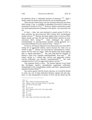 0.6.0_CRIM PRO FINAL 5/31/2010 2:09:08 PM
1422 KANSAS LAW REVIEW [Vol. 58
the petitioner shows a “substantial question of innocence.”1036
Such a
motion cannot be denied solely because the convict pleaded guilty.1037
There has been little Kansas case law dictating what post-conviction
DNA testing, if any, is available to defendants convicted of crimes not
mentioned in section 21-2512.1038
However, defense counsel have raised
two noted equal-protection challenges to the statute—one successful, one
not.
In State v. Salas, the court declined to extend section 21-2512 to
allow petitions for post-conviction DNA testing from second-degree
murder convicts.1039
Because the statute applies only to convicts of first-
degree murder and rape, the trial court denied Salas’ petition for post-
conviction DNA testing.1040
Salas challenged the statute’s
constitutionality on equal-protection grounds, relying primarily on a
successful challenge five years earlier in State v. Denney.1041
In Denney, the Kansas Supreme Court allowed post-conviction DNA
testing for an aggravated sodomy convict because the crime was so
similar to rape.1042
Denney was convicted for “penetrating his victims’
anuses with his male sex organ,” while the Kansas rape statute applies
only to vaginal penetration.1043
The court held that the elements of
Denney’s crime were “arguably indistinguishable” from rape.1044
The
statute, insofar as it treated rape convicts and aggravated sodomy
convicts differently, was therefore unconstitutional.1045
The court
extended section 21-2512 to aggravated sodomy convicts.1046
That argument failed in Salas. The Kansas Supreme Court found
that first-degree murder’s premeditation requirement sufficiently
distinguished it from second-degree murder, and Salas’ equal-protection
argument therefore failed.1047
One cannot quarrel with the Denney decision, as it would be absurd
to create any sort of legal distinction between vaginal and anal rape.
Salas is a fair interpretation of section 21-2512, but the statute has the
1036. Id.
1037. State v. Smith, 119 P.3d 679, 683 (Kan. 2005).
1038. LaPointe v. State, 214 P.3d 684, 705 (Kan. Ct. App. 2009).
1039. 210 P.3d 635, 637 (Kan. 2009).
1040. Id.
1041. Id. at 637, 639.
1042. State v. Denney, 101 P.3d 1257, 1265–66 (Kan. 2004).
1043. Id. at 1265.
1044. Id.
1045. Id. at 1266.
1046. Id. at 1269.
1047. State v. Salas, 210 P.3d 635, 639–40 (Kan. 2009).
 