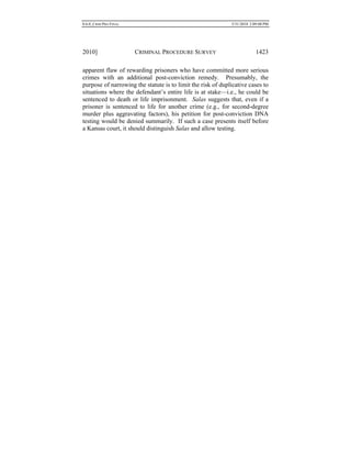 0.6.0_CRIM PRO FINAL 5/31/2010 2:09:08 PM
2010] CRIMINAL PROCEDURE SURVEY 1423
apparent flaw of rewarding prisoners who have committed more serious
crimes with an additional post-conviction remedy. Presumably, the
purpose of narrowing the statute is to limit the risk of duplicative cases to
situations where the defendant’s entire life is at stake—i.e., he could be
sentenced to death or life imprisonment. Salas suggests that, even if a
prisoner is sentenced to life for another crime (e.g., for second-degree
murder plus aggravating factors), his petition for post-conviction DNA
testing would be denied summarily. If such a case presents itself before
a Kansas court, it should distinguish Salas and allow testing.
 