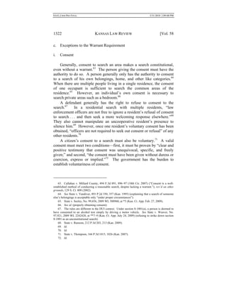 0.6.0_CRIM PRO FINAL 5/31/2010 2:09:08 PM
1322 KANSAS LAW REVIEW [Vol. 58
c. Exceptions to the Warrant Requirement
i. Consent
Generally, consent to search an area makes a search constitutional,
even without a warrant.63
The person giving the consent must have the
authority to do so. A person generally only has the authority to consent
to a search of his own belongings, home, and other like categories.64
When there are multiple people living in a single residence, the consent
of one occupant is sufficient to search the common areas of the
residence.65
However, an individual’s own consent is necessary to
search private areas such as a bedroom.66
A defendant generally has the right to refuse to consent to the
search.67
In a residential search with multiple residents, “law
enforcement officers are not free to ignore a resident’s refusal of consent
to search . . . and then seek a more welcoming response elsewhere.”68
They also cannot manipulate an uncooperative resident’s presence to
silence him.69
However, once one resident’s voluntary consent has been
obtained, “officers are not required to seek out consent or refusal” of any
other residents.70
A citizen’s consent to a search must also be voluntary.71
A valid
consent must meet two conditions—first, it must be proven by “clear and
positive testimony that consent was unequivocal, specific, and freely
given;” and second, “the consent must have been given without duress or
coercion, express or implied.”72
The government has the burden to
establish voluntariness of consent.
63. Callahan v. Millard County, 494 F.3d 891, 896–97 (10th Cir. 2007) (“Consent is a well-
established method of conducting a reasonable search, despite lacking a warrant.”), rev’d on other
grounds, 129 S. Ct. 808 (2002).
64. See State v. Vandiver, 891 P.2d 350, 357 (Kan. 1995) (explaining that a search of someone
else’s belongings is acceptable only “under proper circumstances”).
65. State v. Seeley, No. 99,456, 2009 WL 500960, at *5 (Kan. Ct. App. Feb. 27, 2009).
66. See id. (properly obtaining consent).
67. The rules are different in the DUI context. Under section 8-1001(a), a person is deemed to
have consented to an alcohol test simply by driving a motor vehicle. See State v. Weaver, No.
97,921, 2009 WL 2242420, at **7–9 (Kan. Ct. App. July 24, 2009) (refusing to strike down section
8-1001 as an unconstitutional search).
68. State v. Ransom, 212 P.3d 203, 213 (Kan. 2009).
69. Id.
70. Id.
71. State v. Thompson, 166 P.3d 1015, 1026 (Kan. 2007).
72. Id.
 