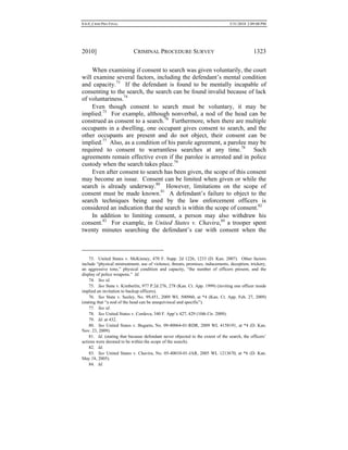 0.6.0_CRIM PRO FINAL 5/31/2010 2:09:08 PM
2010] CRIMINAL PROCEDURE SURVEY 1323
When examining if consent to search was given voluntarily, the court
will examine several factors, including the defendant’s mental condition
and capacity.73
If the defendant is found to be mentally incapable of
consenting to the search, the search can be found invalid because of lack
of voluntariness.74
Even though consent to search must be voluntary, it may be
implied.75
For example, although nonverbal, a nod of the head can be
construed as consent to a search.76
Furthermore, when there are multiple
occupants in a dwelling, one occupant gives consent to search, and the
other occupants are present and do not object, their consent can be
implied.77
Also, as a condition of his parole agreement, a parolee may be
required to consent to warrantless searches at any time.78
Such
agreements remain effective even if the parolee is arrested and in police
custody when the search takes place.79
Even after consent to search has been given, the scope of this consent
may become an issue. Consent can be limited when given or while the
search is already underway.80
However, limitations on the scope of
consent must be made known.81
A defendant’s failure to object to the
search techniques being used by the law enforcement officers is
considered an indication that the search is within the scope of consent.82
In addition to limiting consent, a person may also withdraw his
consent.83
For example, in United States v. Chavira,84
a trooper spent
twenty minutes searching the defendant’s car with consent when the
73. United States v. McKinney, 470 F. Supp. 2d 1226, 1233 (D. Kan. 2007). Other factors
include “physical mistreatment, use of violence, threats, promises, inducements, deception, trickery,
an aggressive tone,” physical condition and capacity, “the number of officers present, and the
display of police weapons.” Id.
74. See id.
75. See State v. Kimberlin, 977 P.2d 276, 278 (Kan. Ct. App. 1999) (inviting one officer inside
implied an invitation to backup officers).
76. See State v. Seeley, No. 99,451, 2009 WL 500960, at *4 (Kan. Ct. App. Feb. 27, 2009)
(stating that “a nod of the head can be unequiviocal and specific”).
77. See id.
78. See United States v. Cordova, 340 F. App’x 427, 429 (10th Cir. 2009).
79. Id. at 432.
80. See United States v. Bugarin, No. 09-40064-01-RDR, 2009 WL 4158191, at *4 (D. Kan.
Nov. 23, 2009).
81. Id. (stating that because defendant never objected to the extent of the search, the officers’
actions were deemed to be within the scope of the search).
82. Id.
83. See United States v. Chavira, No. 05-40010-01-JAR, 2005 WL 1213670, at *6 (D. Kan.
May 18, 2005).
84. Id.
 