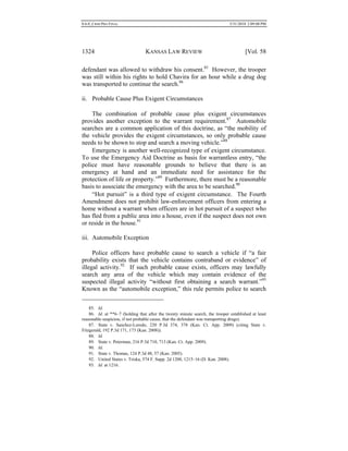 0.6.0_CRIM PRO FINAL 5/31/2010 2:09:08 PM
1324 KANSAS LAW REVIEW [Vol. 58
defendant was allowed to withdraw his consent.85
However, the trooper
was still within his rights to hold Chavira for an hour while a drug dog
was transported to continue the search.86
ii. Probable Cause Plus Exigent Circumstances
The combination of probable cause plus exigent circumstances
provides another exception to the warrant requirement.87
Automobile
searches are a common application of this doctrine, as “the mobility of
the vehicle provides the exigent circumstances, so only probable cause
needs to be shown to stop and search a moving vehicle.”88
Emergency is another well-recognized type of exigent circumstance.
To use the Emergency Aid Doctrine as basis for warrantless entry, “the
police must have reasonable grounds to believe that there is an
emergency at hand and an immediate need for assistance for the
protection of life or property.”89
Furthermore, there must be a reasonable
basis to associate the emergency with the area to be searched.90
“Hot pursuit” is a third type of exigent circumstance. The Fourth
Amendment does not prohibit law-enforcement officers from entering a
home without a warrant when officers are in hot pursuit of a suspect who
has fled from a public area into a house, even if the suspect does not own
or reside in the house.91
iii. Automobile Exception
Police officers have probable cause to search a vehicle if “a fair
probability exists that the vehicle contains contraband or evidence” of
illegal activity.92
If such probable cause exists, officers may lawfully
search any area of the vehicle which may contain evidence of the
suspected illegal activity “without first obtaining a search warrant.”93
Known as the “automobile exception,” this rule permits police to search
85. Id.
86. Id. at **6–7 (holding that after the twenty minute search, the trooper established at least
reasonable suspicion, if not probable cause, that the defendant was transporting drugs).
87. State v. Sanchez-Loredo, 220 P.3d 374, 378 (Kan. Ct. App. 2009) (citing State v.
Fitzgerald, 192 P.3d 171, 173 (Kan. 2008)).
88. Id.
89. State v. Peterman, 216 P.3d 710, 713 (Kan. Ct. App. 2009).
90. Id.
91. State v. Thomas, 124 P.3d 48, 57 (Kan. 2005).
92. United States v. Triska, 574 F. Supp. 2d 1208, 1215–16 (D. Kan. 2008).
93. Id. at 1216.
 