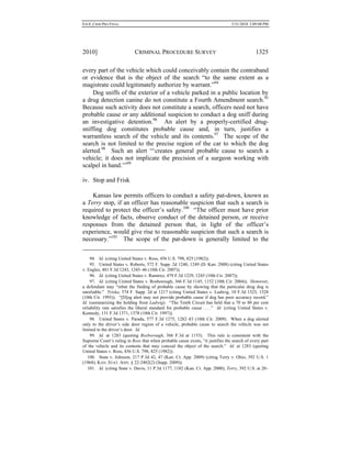 0.6.0_CRIM PRO FINAL 5/31/2010 2:09:08 PM
2010] CRIMINAL PROCEDURE SURVEY 1325
every part of the vehicle which could conceivably contain the contraband
or evidence that is the object of the search “to the same extent as a
magistrate could legitimately authorize by warrant.”94
Dog sniffs of the exterior of a vehicle parked in a public location by
a drug detection canine do not constitute a Fourth Amendment search.95
Because such activity does not constitute a search, officers need not have
probable cause or any additional suspicion to conduct a dog sniff during
an investigative detention.96
An alert by a properly-certified drug-
sniffing dog constitutes probable cause and, in turn, justifies a
warrantless search of the vehicle and its contents.97
The scope of the
search is not limited to the precise region of the car to which the dog
alerted.98
Such an alert “‘creates general probable cause to search a
vehicle; it does not implicate the precision of a surgeon working with
scalpel in hand.’”99
iv. Stop and Frisk
Kansas law permits officers to conduct a safety pat-down, known as
a Terry stop, if an officer has reasonable suspicion that such a search is
required to protect the officer’s safety.100
“The officer must have prior
knowledge of facts, observe conduct of the detained person, or receive
responses from the detained person that, in light of the officer’s
experience, would give rise to reasonable suspicion that such a search is
necessary.”101
The scope of the pat-down is generally limited to the
94. Id. (citing United States v. Ross, 456 U.S. 798, 825 (1982)).
95. United States v. Roberts, 572 F. Supp. 2d 1240, 1249 (D. Kan. 2008) (citing United States
v. Engles, 481 F.3d 1243, 1245–46 (10th Cir. 2007)).
96. Id. (citing United States v. Ramirez, 479 F.3d 1229, 1245 (10th Cir. 2007)).
97. Id. (citing United States v. Rosborough, 366 F.3d 1145, 1152 (10th Cir. 2004)). However,
a defendant may “rebut the finding of probable cause by showing that the particular drug dog is
unreliable.” Triska, 574 F. Supp. 2d at 1217 (citing United States v. Ludwig, 10 F.3d 1523, 1528
(10th Cir. 1993)). “[D]og alert may not provide probable cause if dog has poor accuracy record.”
Id. (summarizing the holding from Ludwig). “The Tenth Circuit has held that a 70 to 80 per cent
reliability rate satisfies the liberal standard for probable cause . . . .” Id. (citing United States v.
Kennedy, 131 F.3d 1371, 1378 (10th Cir. 1997)).
98. United States v. Parada, 577 F.3d 1275, 1282–83 (10th Cir. 2009). When a dog alerted
only to the driver’s side door region of a vehicle, probable cause to search the vehicle was not
limited to the driver’s door. Id.
99. Id. at 1283 (quoting Rosborough, 366 F.3d at 1153). This rule is consistent with the
Supreme Court’s ruling in Ross that when probable cause exists, “it justifies the search of every part
of the vehicle and its contents that may conceal the object of the search.” Id. at 1283 (quoting
United States v. Ross, 456 U.S. 798, 825 (1982)).
100. State v. Johnson, 217 P.3d 42, 47 (Kan. Ct. App. 2009) (citing Terry v. Ohio, 392 U.S. 1
(1968); KAN. STAT. ANN. § 22-2402(2) (Supp. 2009)).
101. Id. (citing State v. Davis, 11 P.3d 1177, 1182 (Kan. Ct. App. 2000); Terry, 392 U.S. at 20–
 