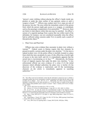 0.6.0_CRIM PRO FINAL 5/31/2010 2:09:08 PM
1326 KANSAS LAW REVIEW [Vol. 58
“person’s outer clothing without placing the officer’s hands inside any
pockets or under the outer surface of any garment, unless or until a
weapon is found.”102
Officers may conduct such Terry stops not only of
the person, but also “the area within the immediate control of the person
from which the person might gain access to a weapon, or contraband,
such as the passenger compartment of an automobile.”103
However, there
are limits to what objects within that area may be searched. An officer’s
seizure of a cigarette package from a purse that was within reach of the
defendant, for instance, was not considered reasonable when the officer
had no sufficient safety concerns under Terry to justify such a search of
that particular object.104
v. Plain View and Plain Feel
Officers may seize evidence they encounter in plain view without a
warrant.105
Federal courts in Kansas require that four elements be
present to justify a seizure under the plain view doctrine: “‘(1) the item is
indeed in plain view; (2) the police officer is lawfully located in a place
from which the item can plainly be seen; (3) the officer has a lawful right
of access to the item itself; and (4) it is immediately apparent that the
seized item is incriminating on its face.’”106
Alternatively, the Kansas
Court of Appeals requires that under the plain view doctrine, “‘a law
enforcement official can seize evidence of a crime if (1) the initial
intrusion which afforded authorities the plain view is lawful; (2) the
discovery of the evidence is inadvertent; and (3) the incriminating
character of the article is immediately apparent to searching
authorities.’”107
29). “The officer need not be absolutely certain that the individual is armed; the issue is whether a
reasonably prudent man in the circumstances would be warranted in the belief that his safety or that
of others was in danger.” Terry, 392 U.S. at 27. Additionally, the officer need not obtain the
defendant’s consent prior to the safety pat-down as it “is not the same as a search of the suspect,
which requires either probable cause to search or consent.” State v. Golston, 203 P.3d 10, 18 (Kan.
Ct. App. 2009).
102. Golston, 203 P.3d at 18 (citing Terry, 392 U.S. at 30).
103. Johnson, 217 P.3d at 47 (citing Michigan v. Long, 463 U.S. 1032, 1045–51 (1983)).
104. Id. at 47–48. As such, the search was unconstitutional in light of the Supreme Court’s
recent restriction on searches incident to arrest, as expressed in United States v. Gant, discussed infra
Part II.A.1.c.vii. (discussing the permissible scope of a warrantless search incident to an arrest).
105. State v. Ulrey, 208 P.3d 317, 323 (Kan. Ct. App. 2009) (citing State v. Horn, 91 P.3d 517,
526 (Kan. 2004)).
106. United States v. Troxel, 547 F. Supp. 2d 1190, 1197 (D. Kan. 2008) (quoting United States
v. Corral, 970 F.2d 719, 723 (10th Cir. 1992)).
107. Ulrey, 208 P.3d at 323 (quoting State v. Canaan, 964 P.2d 681, 689 (Kan. 1998)).
 