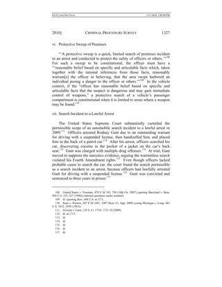 0.6.0_CRIM PRO FINAL 5/31/2010 2:09:08 PM
2010] CRIMINAL PROCEDURE SURVEY 1327
vi. Protective Sweep of Premises
“‘A protective sweep is a quick, limited search of premises incident
to an arrest and conducted to protect the safety of officers or others.’”108
For such a sweep to be constitutional, the officer must have a
“‘reasonable belief based on specific and articulable facts which, taken
together with the rational inferences from those facts, reasonably
warrant[s] the officer in believing, that the area swept harbored an
individual posing a danger to the officer or others.’”109
In the vehicle
context, if the “officer has reasonable belief based on specific and
articulable facts that the suspect is dangerous and may gain immediate
control of weapons,” a protective search of a vehicle’s passenger
compartment is constitutional when it is limited to areas where a weapon
may be found.110
vii. Search Incident to a Lawful Arrest
The United States Supreme Court substantially curtailed the
permissible scope of an automobile search incident to a lawful arrest in
2009.111
Officers arrested Rodney Gant due to an outstanding warrant
for driving with a suspended license, then handcuffed him, and placed
him in the back of a patrol car.112
After his arrest, officers searched his
car, discovering cocaine in the pocket of a jacket on the car’s back
seat.113
Gant was charged with multiple drug offenses.114
At trial, Gant
moved to suppress the narcotics evidence, arguing the warrantless search
violated his Fourth Amendment rights.115
Even though officers lacked
probable cause to search the car, the court found the search permissible
as a search incident to an arrest, because officers had lawfully arrested
Gant for driving with a suspended license.116
Gant was convicted and
sentenced to three years in prison.117
108. United States v. Freeman, 479 F.3d 743, 750 (10th Cir. 2007) (quoting Maryland v. Buie,
494 U.S. 325, 327 (1990)) (internal quotation marks omitted).
109. Id. (quoting Buie, 494 U.S. at 327).
110. State v. Preston, 207 P.3d 1081, 1087 (Kan. Ct. App. 2009) (citing Michigan v. Long, 463
U.S. 1032, 1050 (1983)).
111. Arizona v. Gant, 129 S. Ct. 1710, 1723–24 (2009).
112. Id. at 1715.
113. Id.
114. Id.
115. Id.
116. Id.
117. Id.
 