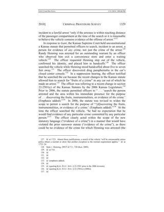 0.6.0_CRIM PRO FINAL 5/31/2010 2:09:08 PM
2010] CRIMINAL PROCEDURE SURVEY 1329
incident to a lawful arrest “only if the arrestee is within reaching distance
of the passenger compartment at the time of the search or it is reasonable
to believe the vehicle contains evidence of the offense of arrest.”127
In response to Gant, the Kansas Supreme Court held unconstitutional
a Kansas statute that permitted officers to search, incident to an arrest, a
person for evidence of any crime, not just the crime of the arrest.128
Randy Henning was arrested for an outstanding warrant by an officer
who observed him exit a convenience store and enter a waiting
vehicle.129
The officer requested Henning step out of the vehicle,
confirmed his identity, and placed him in handcuffs.130
The officer
searched the vehicle while Henning stood handcuffed about five to seven
feet away.131
The officer discovered drug paraphernalia in the car’s
closed center console.132
In a suppression hearing, the officer testified
that he searched the car because the recent changes to the Kansas statute
allowed him to search for “fruits of a crime” in any car out of which he
made an arrest.133
The officer was referring to a recent change in section
22-2501(c) of the Kansas Statutes by the 2006 Kansas Legislature.134
Prior to 2006, the statute permitted officers to “ . . . ‘search the person
arrested and the area within his immediate presence for the purpose
of . . . discovering the fruits, instrumentalities, or evidence of the crime.’
(Emphasis added).”135
In 2006, the statute was revised to widen the
scope to permit a search for the purpose of “‘[d]iscovering the fruits,
instrumentalities, or evidence of a crime.’ (Emphasis added).”136
At the
time the officer searched the vehicle, “he had no expectation that he
would find evidence of any particular crime committed by any particular
person.”137
The officer clearly acted within the scope of the new
statutory language (“evidence of a crime”) in a manner that would have
violated the prior narrower statute (“evidence of the crime”), as there
could be no evidence of the crime for which Henning was arrested (the
127. Id. at 1723. Absent these justifications, a search of the vehicle “will be unreasonable unless
police obtain a warrant or show that another exception to the warrant requirement applies.” Id. at
1723–24.
128. State v. Henning, 209 P.3d 711, 720 (Kan. 2009).
129. Id. at 714.
130. Id.
131. Id.
132. Id.
133. Id. (emphasis added).
134. Id.
135. Id. (quoting KAN. STAT. ANN. § 22-2501 prior to the 2006 revision).
136. Id. (quoting KAN. STAT. ANN. § 22-2501(c) (2006)).
137. Id.
 