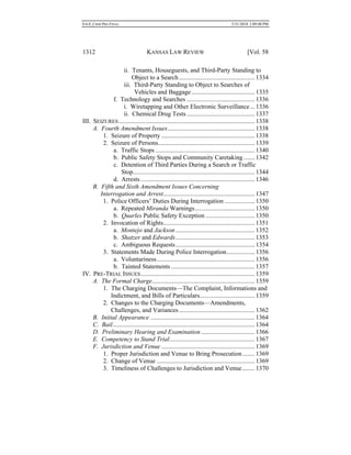 0.6.0_CRIM PRO FINAL 5/31/2010 2:09:08 PM
1312 KANSAS LAW REVIEW [Vol. 58
ii. Tenants, Houseguests, and Third-Party Standing to
Object to a Search................................................1334
iii. Third-Party Standing to Object to Searches of
Vehicles and Baggage........................................1335
f. Technology and Searches ...........................................1336
i. Wiretapping and Other Electronic Surveillance ...1336
ii. Chemical Drug Tests ...........................................1337
III. SEIZURES......................................................................................1338
A. Fourth Amendment Issues.......................................................1338
1. Seizure of Property ...........................................................1338
2. Seizure of Persons.............................................................1339
a. Traffic Stops...............................................................1340
b. Public Safety Stops and Community Caretaking .......1342
c. Detention of Third Parties During a Search or Traffic
Stop.............................................................................1344
d. Arrests ........................................................................1346
B. Fifth and Sixth Amendment Issues Concerning
Interrogation and Arrest..........................................................1347
1. Police Officers’ Duties During Interrogation ...................1350
a. Repeated Miranda Warnings......................................1350
b. Quarles Public Safety Exception ...............................1350
2. Invocation of Rights..........................................................1351
a. Montejo and Jackson ..................................................1352
b. Shatzer and Edwards..................................................1353
c. Ambiguous Requests..................................................1354
3. Statements Made During Police Interrogation..................1356
a. Voluntariness..............................................................1356
b. Tainted Statements .....................................................1357
IV. PRE-TRIAL ISSUES........................................................................1359
A. The Formal Charge.................................................................1359
1. The Charging Documents—The Complaint, Informations and
Indictment, and Bills of Particulars...................................1359
2. Changes to the Charging Documents—Amendments,
Challenges, and Variances................................................1362
B. Initial Appearance ..................................................................1364
C. Bail..........................................................................................1364
D. Preliminary Hearing and Examination..................................1366
E. Competency to Stand Trial......................................................1367
F. Jurisdiction and Venue ...........................................................1369
1. Proper Jurisdiction and Venue to Bring Prosecution........1369
2. Change of Venue ..............................................................1369
3. Timeliness of Challenges to Jurisdiction and Venue........1370
 