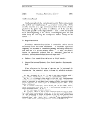 0.6.0_CRIM PRO FINAL 5/31/2010 2:09:08 PM
2010] CRIMINAL PROCEDURE SURVEY 1331
viii.Inventory Search
Another exception to the warrant requirement is the inventory search
of a lawfully impounded vehicle.148
An inventory search of the vehicle
must be preceded by a legal impoundment that stems from authority
granted to the police by statute or ordinance or if the state has
“reasonable grounds” for the impoundment.149
Such a search may extend
to all personal property in the vehicle, “‘including the glove box and
trunk, when the same may be accomplished without damage to the
vehicle.’”150
ix. Regulatory Search
Warrantless administrative searches of commercial vehicles do not
necessarily violate the Fourth Amendment. The reasonable expectation
of privacy that an owner of commercial property may enjoy is markedly
less than that of a private property owner.151
As such, the privacy
interest in commercial property may be “‘adequately protected by
regulatory schemes authorizing warrantless inspections.’”152
d. Evidence from Invalid Search Warrants or Illegal Searches
i. General Exclusion of Evidence from Illegal Searches—Exclusionary
Rule
When officers exceed the scope of a warrant, the Exclusionary Rule
requires that “‘the improperly seized evidence, not all of the evidence,
148. State v. Branstetter, 199 P.3d 1272, 1274 (Kan. Ct. App. 2009) (citing South Dakota v.
Opperman, 428 U.S. 364, 372 (1976); State v. Shelton, 93 P.3d 1200, 1205 (Kan. 2004)).
149. Id. at 1274–75 (citing State v. Teeter, 819 P.2d 651, 653 (Kan. 1991)). Three purposes are
served by inventory searches: “‘the protection of the owner’s property while it remains in police
custody, the protection of the police against claims or disputes over lost or stolen property, and the
protection of the police from potential danger.’” Id. at 1274 (citing Opperman, 428 U.S. at 372;
Shelton, 93 P.3d at 1205).
150. Id. at 1274–75 (quoting State v. Fortune, 689 P.2d 1196, 1203 (Kan. 1984)). However,
such an inventory search cannot simply serve as “‘a ruse for a general rummaging in order to
discover incriminating evidence.’” Id. at 1277.
151. New York v. Burger, 482 U.S. 691, 700 (1987).
152. For instance, officers can stop and inspect commercial vehicles including cars, trucks,
buses, and the like to ensure compliance with state law. See KAN. STAT. ANN. § 74-2108 (2009).
The Kansas Supreme Court has held that the statute does not limit when officers may make such a
stop. “K.S.A. 74-2108(b) is entirely reasonable in not limiting when an officer may stop a
commercial vehicle.” State v. Crum, 19 P.3d 172, 177 (Kan. 2001). For an inspection to effectively
serve as a credible deterrent, commercial inspections must be unannounced and frequent. Id.
 