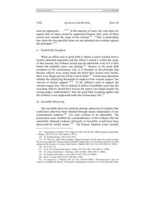 0.6.0_CRIM PRO FINAL 5/31/2010 2:09:08 PM
1332 KANSAS LAW REVIEW [Vol. 58
must be suppressed . . . .’”153
In the majority of cases, the court does not
require that all items seized be suppressed because only some of those
seized were outside the scope of the warrant.154
“‘This is particularly
true when the non-specified items are not admitted into evidence against
the defendant.’”155
ii. Good Faith Exception
When an officer acts in good faith to obtain a search warrant from a
neutral, detached magistrate and the officer’s search is within the scope
of that warrant, the evidence seized may be admissible even if it is later
found that probable cause was lacking.156
Known as the good faith
exception to the exclusionary rule, it is founded on the principle that
because officers were acting under the belief their actions were lawful,
there is no illegal activity for the court to deter.157
Courts must determine
whether the underlying documents in support of the warrant request “are
‘devoid of factual support.’”158
If the affidavit used to support the
warrant request was “not so lacking in indicia of probable cause that the
executing officers should have known the search was illegal despite the
issuing judge’s authorization,” then the good faith exception applies and
the evidence is not suppressed under the exclusionary rule.159
iii. Inevitable Discovery
The inevitable discovery doctrine permits admission of evidence that
could have otherwise been obtained through means independent of any
constitutional violation.160
For such evidence to be admissible, “the
prosecution must establish by a preponderance of the evidence that the
unlawfully obtained evidence ultimately or inevitably would have been
discovered by lawful means.”161
The Kansas Supreme Court recently
153. United States v. Roberts, 572 F. Supp. 2d 1240, 1252 (D. Kan. 2008) (quoting United States
v. Hargus, 128 F.3d 1358, 1363 (10th Cir. 1997)).
154. Id. (quoting Hargus, 128 F.3d at 1363).
155. Id. However, when officers display “flagrant disregard” for the terms of a search warrant,
the court may apply the “unusual remedy of blanket suppression” of all evidence collected, even that
outlined by the warrant. Id. (citing United States v. Medlin, 842 F.2d 1194, 1199 (10th Cir. 1988)).
156. Id. at 1251–52.
157. Id. at 1252 (citing United States v. Nolan, 199 F.3d 1180, 1184 (10th Cir. 1999)).
158. Id. (citing United States v. Danhauer, 229 F.3d 1002, 1006 (10th Cir. 2000)).
159. Id. (citing United States v. Leon, 468 U.S. 897, 922 n.23 (1984)).
160. State v. Canaan, 964 P.2d 681, 690 (Kan. 1998).
161. Id. (citing Nix v. Williams, 467 U.S. 431, 445–46 (1984)). The prosecution is also not
required to establish the absence of bad faith in obtaining the evidence for it to be admissible under
 