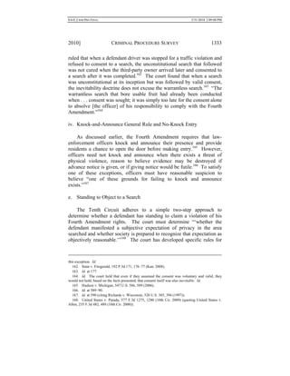 0.6.0_CRIM PRO FINAL 5/31/2010 2:09:08 PM
2010] CRIMINAL PROCEDURE SURVEY 1333
ruled that when a defendant driver was stopped for a traffic violation and
refused to consent to a search, the unconstitutional search that followed
was not cured when the third-party owner arrived later and consented to
a search after it was completed.162
The court found that when a search
was unconstitutional at its inception but was followed by valid consent,
the inevitability doctrine does not excuse the warrantless search.163
“The
warrantless search that bore usable fruit had already been conducted
when . . . consent was sought; it was simply too late for the consent alone
to absolve [the officer] of his responsibility to comply with the Fourth
Amendment.”164
iv. Knock-and-Announce General Rule and No-Knock Entry
As discussed earlier, the Fourth Amendment requires that law-
enforcement officers knock and announce their presence and provide
residents a chance to open the door before making entry.165
However,
officers need not knock and announce when there exists a threat of
physical violence, reason to believe evidence may be destroyed if
advance notice is given, or if giving notice would be futile.166
To satisfy
one of these exceptions, officers must have reasonable suspicion to
believe “one of these grounds for failing to knock and announce
exists.”167
e. Standing to Object to a Search
The Tenth Circuit adheres to a simple two-step approach to
determine whether a defendant has standing to claim a violation of his
Fourth Amendment rights. The court must determine “‘whether the
defendant manifested a subjective expectation of privacy in the area
searched and whether society is prepared to recognize that expectation as
objectively reasonable.’”168
The court has developed specific rules for
this exception. Id.
162. State v. Fitzgerald, 192 P.3d 171, 176–77 (Kan. 2008).
163. Id. at 177.
164. Id. The court held that even if they assumed the consent was voluntary and valid, they
would not hold, based on the facts presented, that consent itself was also inevitable. Id.
165. Hudson v. Michigan, 547 U.S. 586, 589 (2006).
166. Id. at 589–90.
167. Id. at 590 (citing Richards v. Wisconsin, 520 U.S. 385, 394 (1997)).
168. United States v. Parada, 577 F.3d 1275, 1280 (10th Cir. 2009) (quoting United States v.
Allen, 235 F.3d 482, 489 (10th Cir. 2000)).
 