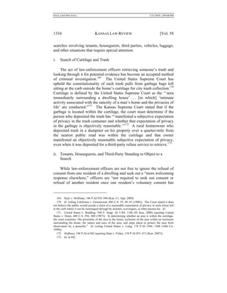 0.6.0_CRIM PRO FINAL 5/31/2010 2:09:08 PM
1334 KANSAS LAW REVIEW [Vol. 58
searches involving tenants, houseguests, third parties, vehicles, luggage,
and other situations that require special attention.
i. Search of Curtilage and Trash
The act of law-enforcement officers retrieving someone’s trash and
looking through it for potential evidence has become an accepted method
of criminal investigation.169
The United States Supreme Court has
upheld the constitutionality of such trash pulls from garbage bags left
sitting at the curb outside the home’s curtilage for city trash collection.170
Curtilage is defined by the United States Supreme Court as the “‘area
immediately surrounding a dwelling house’ . . . [in which] ‘intimate
activity associated with the sanctity of a man’s home and the privacies of
life’ are conducted.”171
The Kansas Supreme Court stated that if the
garbage is located within the curtilage, the court must determine if the
person who deposited the trash has “‘manifested a subjective expectation
of privacy in the trash container and whether that expectation of privacy
in the garbage is objectively reasonable.’”172
A rural homeowner who
deposited trash in a dumpster on his property over a quarter-mile from
the nearest public road was within the curtilage and that owner
manifested an objectively reasonable subjective expectation of privacy,
even when it was deposited for a third-party refuse service to retrieve.173
ii. Tenants, Houseguests, and Third-Party Standing to Object to a
Search
While law-enforcement officers are not free to ignore the refusal of
consent from one resident of a dwelling and seek out a “more welcoming
response elsewhere,” officers are “not required to seek out consent or
refusal of another resident once one resident’s voluntary consent has
169. State v. Hoffman, 196 P.3d 939, 940 (Kan. Ct. App. 2009).
170. Id. (citing California v. Greenwood, 486 U.S. 35, 40–41 (1988)). The Court stated it does
not believe the public would accept a claim of a reasonable expectation of privacy in such refuse left
at the curb where it can be rummaged through by animals, scavengers, or other passers-by. Id.
171. United States v. Redding, 540 F. Supp. 2d 1184, 1186 (D. Kan. 2008) (quoting United
States v. Dunn, 480 U.S. 294, 300 (1987)). In determining whether an area is within the curtilage,
the court examines “the proximity of the area to the home, inclusion of the area within an enclosure
surrounding the home, the nature and uses of the area, and steps taken to protect the area from
observation by a passerby.” Id. (citing United States v. Long, 176 F.3d 1304, 1308 (10th Cir.
1999)).
172. Hoffman, 196 P.3d at 941 (quoting State v. Fisher, 154 P.3d 455, 471 (Kan. 2007)).
173. Id. at 942.
 