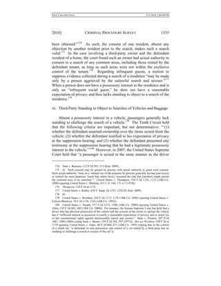 0.6.0_CRIM PRO FINAL 5/31/2010 2:09:08 PM
2010] CRIMINAL PROCEDURE SURVEY 1335
been obtained.”174
As such, the consent of one resident, absent any
objection by another resident prior to the search, makes such a search
valid.175
In the case involving a third-party owner and the defendant
resident of a home, the court found such an owner had actual authority to
consent to a search of any common areas, including those rented by the
defendant tenant, as long as such areas were not within the exclusive
control of the tenant.176
Regarding infrequent guests, a motion to
suppress evidence collected during a search of a residence “may be made
only by a person aggrieved by the unlawful search and seizure.”177
When a person does not have a possessory interest in the residence and is
only an “infrequent social guest,” he does not have a reasonable
expectation of privacy and thus lacks standing to object to a search of the
residence.178
iii. Third-Party Standing to Object to Searches of Vehicles and Baggage
Absent a possessory interest in a vehicle, passengers generally lack
standing to challenge the search of a vehicle.179
The Tenth Circuit held
that the following criteria are important, but not determinative: “‘(1)
whether the defendant asserted ownership over the items seized from the
vehicle; (2) whether the defendant testified to his expectation of privacy
at the suppression hearing; and (3) whether the defendant presented any
testimony at the suppression hearing that he had a legitimate possessory
interest in the vehicle.’”180
However, in 2007, the United States Supreme
Court held that “a passenger is seized in the same manner as the driver
174. State v. Ransom, 212 P.3d 203, 213 (Kan. 2009).
175. Id. Such consent may be gained by anyone with actual authority to grant such consent.
Such actual authority “rests on a ‘mutual use of the property by persons generally having joint access
or control for most purposes’ [such that others have] ‘assumed the risk that [another] might permit
the common area to be searched.’” United States v. Thompson, 524 F.3d 1126, 1132 (10th Cir.
2008) (quoting United States v. Matlock, 415 U.S. 164, 171 n.7 (1974)).
176. Thompson, 524 F.3d at 1133.
177. United States v. Ridley, 639 F. Supp. 2d 1235, 1238 (D. Kan. 2009).
178. Id.
179. United States v. Worthon, 520 F.3d 1173, 1178 (10th Cir. 2008) (quoting United States v.
Eylicio-Montoya, 70 F.3d 1158, 1162 (10th Cir. 1995)).
180. United States v. Parada, 577 F.3d 1275, 1280 (10th Cir. 2009) (quoting United States v.
Allen, 235 F.3d 482, 489 (10th Cir. 2000)). For instance, the Kansas Supreme Court has held that a
driver who has physical possession of the vehicle and the consent of the owner to operate the vehicle
has a “sufficient interest as possessor to justify a reasonable expectation of privacy and to assert his
or her constitutional rights against unreasonable search and seizure.” State v. Preston, 207 P.3d
1081, 1086 (2009) (citing State v. Boster, 539 P.2d 294, 297 (1975)). But see Worthon, 520 F.3d at
1179 (quoting United States v. Jones, 44 F.3d 860, 871 (10th Cir. 1995) (stating that in the context
of a rental car, “a defendant in sole possession and control of a car rented by a third party has no
standing to challenge a search or seizure of the car”)).
 