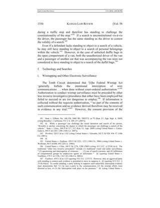 0.6.0_CRIM PRO FINAL 5/31/2010 2:09:08 PM
1336 KANSAS LAW REVIEW [Vol. 58
during a traffic stop and therefore has standing to challenge the
constitutionality of the stop.”181
If a search is unconstitutional vis-à-vis
the driver, the passenger has the same standing as the driver to contest
the validity of a search.182
Even if a defendant lacks standing to object to a search of a vehicle,
he may still have standing to object to a search of personal belongings
within the vehicle.183
However, in the case of unlocked duffle bags in
the open compartment of a van, both the unauthorized driver of the van
and a passenger of another car that was accompanying the van were not
considered to have standing to object to a search of the duffel bags.184
f. Technology and Searches
i. Wiretapping and Other Electronic Surveillance
The Tenth Circuit determined that “[t]he Federal Wiretap Act
‘generally forbids the intentional interception of wire
communications . . . when done without court-ordered authorization.’”185
Authorization to conduct wiretap surveillance must be preceded by other
less invasive investigative procedures that either have been employed but
failed to succeed or are too dangerous to employ.186
If information is
collected without the requisite authorization, “‘no part of the contents of
such communication and no evidence derived therefrom may be received
in evidence in any trial.’”187
However, the consent provision of the
181. State v. Gilbert, No. 100,150, 2009 WL 2902575, at *5 (Kan. Ct. App. Sept. 4, 2009)
(citing Brendlin v. California, 551 U.S. 249, 257 (2007)).
182. Id. While a passenger can challenge the initial detention and search of his person,
“Brendlin is unclear concerning the degree to which the passenger can challenge a search of the
vehicle.” State v. Ulrey, 208 P.3d 317, 323 (Kan. Ct. App. 2009) (citing United States v. Cortez-
Galaviz, 495 F.3d 1203, 1206 (10th Cir. 2007)).
183. Worthon, 520 F.3d at 1182 (citing United States v. Edwards, 242 F.3d 928, 936–37 (10th
Cir. 2001)).
184. Id.
185. United States v. Faulkner, 439 F.3d 1221, 1223 (10th Cir. 2006) (citing United States v.
Workman, 80 F.3d 688, 692 (2d Cir. 1996)).
186. United States v. Cline, 349 F.3d 1276, 1280 (2003) (citing 18 U.S.C. § 2518(1)(c)). The
traditional “other less invasive procedures” include (1) traditional visual and audio surveillance;
“‘(2) questioning and interrogation of witnesses . . . ; (3) use of search warrants; and (4) infiltration
of conspiratorial groups by undercover agents or informants.’” Id. (quoting United States v.
VanMeter, 278 F.3d 1156, 1163–64 (10th Cir. 2002)).
187. Faulkner, 439 F.3d at 1223 (quoting 18 U.S.C. § 2515). However, only an aggrieved party
with standing to contest such evidence is permitted to move to suppress it. Id. (quoting 18 U.S.C. §
2518(10)(a)). To confer standing, a party seeking to suppress such unlawfully intercepted evidence
must demonstrate that “(1) he was a party to the communication, (2) the wiretap efforts were
directed at him, or (3) the interception took place on his premises.” Id. (citing United States v.
 