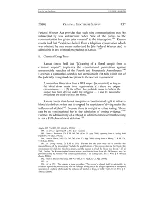 0.6.0_CRIM PRO FINAL 5/31/2010 2:09:08 PM
2010] CRIMINAL PROCEDURE SURVEY 1337
Federal Wiretap Act provides that such wire communications may be
intercepted by law enforcement when “one of the parties to the
communication has given prior consent” to the interception.188
Kansas
courts hold that “‘evidence derived from a telephone conversation which
was obtained by any means authorized by [the Federal Wiretap Act] is
admissible in any criminal proceeding in Kansas.’”189
ii. Chemical Drug Tests
Kansas courts hold that “[d]rawing of a blood sample from a
criminal suspect” implicates the constitutional protections against
unreasonable searches of the Fourth and Fourteenth Amendments.190
However, a warrantless search is not unreasonable if it falls within one of
the judicially recognized exceptions to the warrant requirement:
A warrantless blood draw from a DUI suspect [is permitted] so long as
the blood draw meets three requirements: (1) there are exigent
circumstances . . . ; (2) the officer has probable cause to believe the
suspect has been driving under the influence . . . ; and (3) reasonable
procedures are used to extract the blood.191
Kansas courts also do not recognize a constitutional right to refuse a
blood alcohol test when one is stopped for suspicion of driving under the
influence of alcohol.192
Because there is no right to refuse testing, “there
can be no constitutional bar to the admission of testing evidence.”193
Further, the admissibility of a refusal to submit to blood or breath testing
is not a Fifth Amendment violation.194
Apple, 915 F.2d 899, 905 (4th Cir. 1990)).
188. Id. at 1224 (quoting 18 U.S.C. § 2511(2)(d)).
189. State v. Andrews, 176 P.3d 245, 248 (Kan. Ct. App. 2008) (quoting State v. Irving, 644
P.2d 389, 395 (Kan. 1982)).
190. State v. Davis, 207 P.3d 281, 285 (Kan. Ct. App. 2009) (citing State v. Murry, 21 P.3d 528,
531 (Kan. 2001)).
191. Id. (citing Murry, 21 P.3d at 531). Factors that the court may use to consider the
reasonableness of the procedures “include the qualifications of the person drawing the blood, the
environment in which the blood was drawn, and the manner in which the blood was drawn.” Id. at
286. Further, “the Kansas implied consent statute provides the blood draw of a DUI suspect may be
performed only by persons with certain qualifications.” Id. (citing KAN. STAT. ANN. § 8-1001(c)
(Supp. 2008)).
192. State v. Bussart-Savaloja, 198 P.3d 163, 171–72 (Kan. Ct. App. 2008).
193. Id.
194. Id. at 171. The statute at issue provides, “The person’s refusal shall be admissible in
evidence against the person at any trial on a charge arising out of the alleged operation or attempted
operation of a vehicle while under the influence of alcohol or drugs, or both.” KAN. STAT. ANN. § 8-
1001(n) (2009).
 