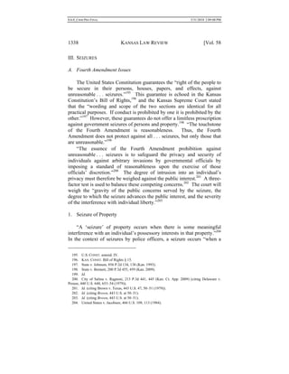 0.6.0_CRIM PRO FINAL 5/31/2010 2:09:08 PM
1338 KANSAS LAW REVIEW [Vol. 58
III. SEIZURES
A. Fourth Amendment Issues
The United States Constitution guarantees the “right of the people to
be secure in their persons, houses, papers, and effects, against
unreasonable . . . seizures.”195
This guarantee is echoed in the Kansas
Constitution’s Bill of Rights,196
and the Kansas Supreme Court stated
that the “wording and scope of the two sections are identical for all
practical purposes. If conduct is prohibited by one it is prohibited by the
other.”197
However, these guarantees do not offer a limitless proscription
against government seizures of persons and property.198
“The touchstone
of the Fourth Amendment is reasonableness. Thus, the Fourth
Amendment does not protect against all . . . seizures, but only those that
are unreasonable.”199
“The essence of the Fourth Amendment prohibition against
unreasonable . . . seizures is to safeguard the privacy and security of
individuals against arbitrary invasions by governmental officials by
imposing a standard of reasonableness upon the exercise of those
officials’ discretion.”200
The degree of intrusion into an individual’s
privacy must therefore be weighed against the public interest.201
A three-
factor test is used to balance these competing concerns.202
The court will
weigh the “gravity of the public concerns served by the seizure, the
degree to which the seizure advances the public interest, and the severity
of the interference with individual liberty.”203
1. Seizure of Property
“A ‘seizure’ of property occurs when there is some meaningful
interference with an individual’s possessory interests in that property.”204
In the context of seizures by police officers, a seizure occurs “when a
195. U.S. CONST. amend. IV.
196. KAN. CONST. Bill of Rights § 15.
197. State v. Johnson, 856 P.2d 134, 138 (Kan. 1993).
198. State v. Bennett, 200 P.3d 455, 459 (Kan. 2009).
199. Id.
200. City of Salina v. Ragnoni, 213 P.3d 441, 445 (Kan. Ct. App. 2009) (citing Delaware v.
Prouse, 440 U.S. 648, 653–54 (1979)).
201. Id. (citing Brown v. Texas, 443 U.S. 47, 50–51 (1979)).
202. Id. (citing Brown, 443 U.S. at 50–51).
203. Id. (citing Brown, 443 U.S. at 50–51).
204. United States v. Jacobsen, 466 U.S. 109, 113 (1984).
 