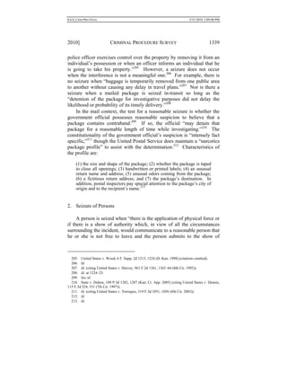 0.6.0_CRIM PRO FINAL 5/31/2010 2:09:08 PM
2010] CRIMINAL PROCEDURE SURVEY 1339
police officer exercises control over the property by removing it from an
individual’s possession or when an officer informs an individual that he
is going to take his property.”205
However, a seizure does not occur
when the interference is not a meaningful one.206
For example, there is
no seizure when “baggage is temporarily removed from one public area
to another without causing any delay in travel plans.”207
Nor is there a
seizure when a mailed package is seized in-transit so long as the
“detention of the package for investigative purposes did not delay the
likelihood or probability of its timely delivery.”208
In the mail context, the test for a reasonable seizure is whether the
government official possesses reasonable suspicion to believe that a
package contains contraband.209
If so, the official “may detain that
package for a reasonable length of time while investigating.”210
The
constitutionality of the government official’s suspicion is “intensely fact
specific,”211
though the United Postal Service does maintain a “narcotics
package profile” to assist with the determination.212
Characteristics of
the profile are:
(1) the size and shape of the package; (2) whether the package is taped
to close all openings; (3) handwritten or printed labels; (4) an unusual
return name and address; (5) unusual odors coming from the package;
(6) a fictitious return address; and (7) the package’s destination. In
addition, postal inspectors pay special attention to the package’s city of
origin and to the recipient’s name.213
2. Seizure of Persons
A person is seized when “there is the application of physical force or
if there is a show of authority which, in view of all the circumstances
surrounding the incident, would communicate to a reasonable person that
he or she is not free to leave and the person submits to the show of
205. United States v. Wood, 6 F. Supp. 2d 1213, 1224 (D. Kan. 1998) (citations omitted).
206. Id.
207. Id. (citing United States v. Harvey, 961 F.2d 1361, 1363–64 (8th Cir. 1992)).
208. Id. at 1224–25.
209. See id.
210. State v. Duhon, 109 P.3d 1282, 1287 (Kan. Ct. App. 2005) (citing United States v. Dennis,
115 F.3d 524, 531 (7th Cir. 1997)).
211. Id. (citing United States v. Terroqies, 319 F.3d 1051, 1056 (8th Cir. 2003)).
212. Id.
213. Id.
 