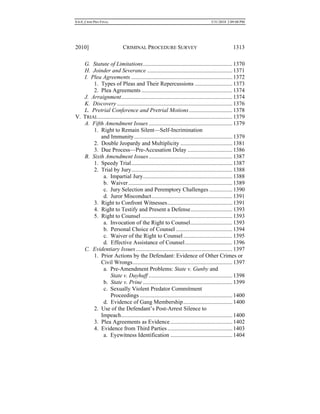 0.6.0_CRIM PRO FINAL 5/31/2010 2:09:08 PM
2010] CRIMINAL PROCEDURE SURVEY 1313
G. Statute of Limitations..............................................................1370
H. Joinder and Severance ...........................................................1371
I. Plea Agreements ......................................................................1372
1. Types of Pleas and Their Repercussions ..........................1373
2. Plea Agreements ...............................................................1374
J. Arraignment.............................................................................1374
K. Discovery................................................................................1376
L. Pretrial Conference and Pretrial Motions..............................1378
V. TRIAL.............................................................................................1379
A. Fifth Amendment Issues..........................................................1379
1. Right to Remain Silent—Self-Incrimination
and Immunity....................................................................1379
2. Double Jeopardy and Multiplicity ....................................1381
3. Due Process—Pre-Accusation Delay ...............................1386
B. Sixth Amendment Issues..........................................................1387
1. Speedy Trial......................................................................1387
2. Trial by Jury......................................................................1388
a. Impartial Jury..............................................................1388
b. Waiver........................................................................1389
c. Jury Selection and Peremptory Challenges ................1390
d. Juror Misconduct........................................................1391
3. Right to Confront Witnesses.............................................1391
4. Right to Testify and Present a Defense.............................1393
5. Right to Counsel ...............................................................1393
a. Invocation of the Right to Counsel.............................1393
b. Personal Choice of Counsel .......................................1394
c. Waiver of the Right to Counsel..................................1395
d. Effective Assistance of Counsel.................................1396
C. Evidentiary Issues...................................................................1397
1. Prior Actions by the Defendant: Evidence of Other Crimes or
Civil Wrongs.....................................................................1397
a. Pre-Amendment Problems: State v. Gunby and
State v. Dayhuff ..........................................................1398
b. State v. Prine ..............................................................1399
c. Sexually Violent Predator Commitment
Proceedings ................................................................1400
d. Evidence of Gang Membership..................................1400
2. Use of the Defendant’s Post-Arrest Silence to
Impeach.............................................................................1400
3. Plea Agreements as Evidence...........................................1402
4. Evidence from Third Parties.............................................1403
a. Eyewitness Identification ...........................................1404
 