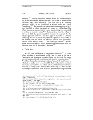 0.6.0_CRIM PRO FINAL 5/31/2010 2:09:08 PM
1340 KANSAS LAW REVIEW [Vol. 58
authority.”214
Because encounters between police and citizens can give
rise to unconstitutional seizure concerns, four types of police-citizen
encounters have been delineated. The first type is a “voluntary
encounter, which is not considered a seizure under the Fourth
Amendment.”215
The second type is an investigatory detention, or Terry
stop, “in which an officer may detain any person in a public place if the
officer reasonably suspects that the person is committing, has committed,
or is about to commit a crime.”216
During a Terry stop, “the officer is
allowed to frisk the person seized for weapons if necessary for the
officer’s personal safety.”217
The third type of encounter is a “public
safety stop in which an officer may approach a person to check on his or
her welfare when the officer can articulate specific facts indicating a
concern for the public’s safety.”218
The fourth type is arrest.219
When a
person is seized by a police officer without being placed under arrest, the
encounter turns into an investigatory detention.220
a. Traffic Stops
A traffic stop qualifies as an investigatory detention.221
A police
officer conducts a constitutional traffic stop so long as he has a
“reasonable and articulable suspicion, based on fact, that the person
stopped has committed, is committing, or is about to commit a crime.”222
A traffic violation, for example, provides an “objectively valid reason to
effectuate a traffic stop, i.e., articulable facts sufficient to constitute
reasonable suspicion.”223
The officer is then permitted to do whatever is
necessary to “carry out the purpose of the traffic stop.”224
This includes
requesting documentation from the driver, performing a computer check
214. State v. Morris, 72 P.3d 570, 576–77 (Kan. 2003) (citing California v. Hodari D., 499 U.S.
621, 624, 628, 629 (1991)).
215. State v. Hill, 130 P.3d 1, 6 (Kan. 2006) (citing Nickelson v. Kan. Dep’t of Revenue, 102
P.3d 490, 493 (Kan. Ct. App. 2004)).
216. Id.; KAN. STAT. ANN. § 22-2402(1) (2008).
217. Hill, 130 P.3d at 6; KAN. STAT. ANN § 22-2402(2) (2008).
218. Hill, 130 P.3d at 6 (citing State v. Vistuba, 840 P.2d 511, 514 (Kan. 1992)).
219. Id.
220. Id. at 7 (citing State v. Boone, 556 P.2d 864, 870 (Kan. 1976)).
221. See State v. Thompson, 166 P.3d 1015, 1024 (Kan. 2007) (discussing investigatory traffic
stops).
222. Id. (quoting State v. DeMarco, 952 P.2d 1276, 1282 (Kan. 1998)).
223. State v. Morlock, 218 P.3d 801, 806 (Kan. 2009) (summarizing State v. Moore, 154 P.3d 1,
6 (Kan. 2007)).
224. State v. Murphy, 219 P.3d 1223, 1226 (Kan. Ct. App. 2009).
 