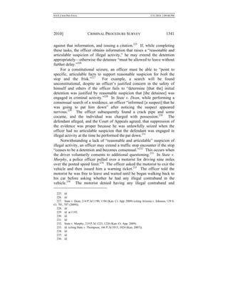 0.6.0_CRIM PRO FINAL 5/31/2010 2:09:08 PM
2010] CRIMINAL PROCEDURE SURVEY 1341
against that information, and issuing a citation.225
If, while completing
these tasks, the officer obtains information that raises a “reasonable and
articulable suspicion of illegal activity,” he may extend the detention
appropriately—otherwise the detainee “must be allowed to leave without
further delay.”226
For a constitutional seizure, an officer must be able to “point to
specific, articulable facts to support reasonable suspicion for both the
stop and the frisk.”227
For example, a search will be found
unconstitutional, despite an officer’s justified concern in the safety of
himself and others if the officer fails to “determine [that the] initial
detention was justified by reasonable suspicion that [the detainee] was
engaged in criminal activity.”228
In State v. Dean, while performing a
consensual search of a residence, an officer “informed [a suspect] that he
was going to pat him down” after noticing the suspect appeared
nervous.229
The officer subsequently found a crack pipe and some
cocaine, and the individual was charged with possession.230
The
defendant alleged, and the Court of Appeals agreed, that suppression of
the evidence was proper because he was unlawfully seized when the
officer had no articulable suspicion that the defendant was engaged in
illegal activity at the time he performed the pat down.231
Notwithstanding a lack of “reasonable and articulable” suspicion of
illegal activity, an officer may extend a traffic stop encounter if the stop
“ceases to be a detention and becomes consensual.”232
This occurs when
the driver voluntarily consents to additional questioning.233
In State v.
Murphy, a police officer pulled over a motorist for driving nine miles
over the posted speed limit.234
The officer asked the motorist to exit the
vehicle and then issued him a warning ticket.235
The officer told the
motorist he was free to leave and waited until he began walking back to
his car before asking whether he had any illegal contraband in the
vehicle.236
The motorist denied having any illegal contraband and
225. Id.
226. Id.
227. State v. Dean, 214 P.3d 1190, 1194 (Kan. Ct. App. 2009) (citing Arizona v. Johnson, 129 S.
Ct. 781, 787 (2009)).
228. Id.
229. Id. at 1193.
230. Id.
231. Id.
232. State v. Murphy, 219 P.3d 1223, 1226 (Kan. Ct. App. 2009).
233. Id. (citing State v. Thompson, 166 P.3d 1015, 1024 (Kan. 2007)).
234. Id.
235. Id.
236. Id.
 