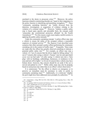 0.6.0_CRIM PRO FINAL 5/31/2010 2:09:08 PM
2010] CRIMINAL PROCEDURE SURVEY 1343
unrelated to the desire to prosecute crime.”245
Moreover, the police
functions related to minimizing disorder are “equal in their importance to
the police function in identifying and punishing wrongdoers.”246
These
“community caretaking functions” are “totally divorced from the
detection, investigation, or acquisition of evidence relating to the
violation of a criminal statute.”247
However, “[u]nless a public safety
stop is based upon specific and articulable facts, the concept could
‘emasculate the constitutional protection afforded’ by the Fourth
Amendment.”248
“For this reason, courts must employ careful scrutiny in
applying the public safety rationale.”249
Under the community caretaking concept, “a police officer may stop
a vehicle to ensure the safety of the occupant without a reasonable
suspicion of criminal activity.”250
The Ragnoni Court described some
scenarios that often surround a police officer performing his community
caretaking role in the context of traffic stops.251
Frequently, “these stops
are made after the officer has actually observed something to indicate a
potential public safety risk.”252
For example, an officer may stop a
vehicle: (1) “out of concern that the driver might be falling asleep;” (2)
out of “concern after seeing a vehicle’s ‘bouncy’ rear tire and open hatch
cover over [a] fuel tank;” (3) after seeing “a vehicle turn into a ‘farm
plug’ with no buildings, outbuildings, businesses, or residences in the
area and turn off its lights;” or (4) out of concern that a vehicle may have
broken down—however, this concern should be set aside if the car is
moved and parked in a lot.253
Public safety stops may also be properly
based on anonymous tips rather than on an officer’s direct observation.254
It is unnecessary “for the officer to observe an emergency or to
perceive an immediate need for assistance in order to justify [a
community caretaking stop].”255
Additionally, it is irrelevant “whether
the peril might have been addressed more promptly by authorities.”256
In
245. United States v. King, 990 F.2d 1552, 1560 (10th Cir. 1993) (quoting Terry v. Ohio, 392
U.S. 1, 13 (1968)).
246. Id. (quoting I ABA STANDARDS FOR CRIMINAL JUSTICE, § 1-1.1(c) at 18 (2d ed. 1986)).
247. Cady v. Dombrowski, 413 U.S. 433, 441 (1973).
248. City of Salina v. Ragnoni, 213 P.3d 441, 444 (Kan. Ct. App. 2009) (quoting State v. Ludes,
11 P.3d 72, 77 (Kan. Ct. App. 2000)).
249. Id. (citing State v. Schuff, 202 P.3d 743, 746 (Kan. Ct. App. 2009)).
250. Id.
251. Id. at 444–45.
252. Id. at 444.
253. Id. at 444–45.
254. Id. at 445.
255. Id.
256. Id.
 