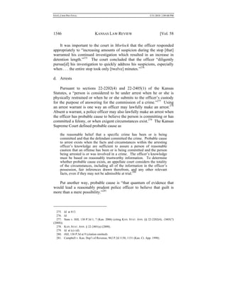 0.6.0_CRIM PRO FINAL 5/31/2010 2:09:08 PM
1346 KANSAS LAW REVIEW [Vol. 58
It was important to the court in Morlock that the officer responded
appropriately to “increasing amounts of suspicion during the stop [that]
warranted his continued investigation which resulted in an increase in
detention length.”275
The court concluded that the officer “diligently
pursue[d] his investigation to quickly address his suspicions, especially
when . . . the entire stop took only [twelve] minutes.”276
d. Arrests
Pursuant to sections 22-2202(4) and 22-2405(1) of the Kansas
Statutes, a “person is considered to be under arrest when he or she is
physically restrained or when he or she submits to the officer’s custody
for the purpose of answering for the commission of a crime.”277
Using
an arrest warrant is one way an officer may lawfully make an arrest.278
Absent a warrant, a police officer may also lawfully make an arrest when
the officer has probable cause to believe the person is committing or has
committed a felony, or when exigent circumstances exist.279
The Kansas
Supreme Court defined probable cause as
the reasonable belief that a specific crime has been or is being
committed and that the defendant committed the crime. Probable cause
to arrest exists when the facts and circumstances within the arresting
officer’s knowledge are sufficient to assure a person of reasonable
caution that an offense has been or is being committed and the person
being arrested is or was involved in a crime. The officer’s knowledge
must be based on reasonably trustworthy information. To determine
whether probable cause exists, an appellate court considers the totality
of the circumstances, including all of the information in the officer’s
possession, fair inferences drawn therefrom, and any other relevant
facts, even if they may not be admissible at trial.280
Put another way, probable cause is “that quantum of evidence that
would lead a reasonably prudent police officer to believe that guilt is
more than a mere possibility.”281
275. Id. at 813.
276. Id.
277. State v. Hill, 130 P.3d 1, 7 (Kan. 2006) (citing KAN. STAT. ANN. §§ 22-2202(4), -2405(7)
(2008)).
278. KAN. STAT. ANN. § 22-2401(a) (2008).
279. Id. at (c)–(d).
280. Hill, 130 P.3d at 9 (citation omitted).
281. Campbell v. Kan. Dep’t of Revenue, 962 P.2d 1150, 1151 (Kan. Ct. App. 1998).
 