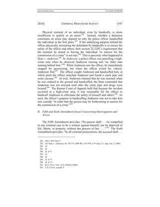 0.6.0_CRIM PRO FINAL 5/31/2010 2:09:08 PM
2010] CRIMINAL PROCEDURE SURVEY 1347
Physical restraint of an individual, even by handcuffs, is alone
insufficient to qualify as an arrest.282
Instead, whether a detention
constitutes an arrest may depend on why the police officer handcuffed
the individual in the first place.283
If the underlying purpose behind the
officer physically restraining the defendant by handcuffs is to ensure the
safety of the officer and others, then section 22-2202’s requirement that
the restraint be aimed at forcing the individual “to answer for the
commission of a crime” is not met.284
This is precisely what happened in
State v. Anderson.285
In Anderson, a police officer was patrolling a high-
crime area when he observed Anderson running and “an older man
running behind him.”286
When Anderson saw the officer, he immediately
stopped for questioning, but when the officer exited his vehicle,
Anderson fled.287
The officer caught Anderson and handcuffed him, at
which point the officer searched Anderson and found a crack pipe and
some cocaine.288
At trial, Anderson claimed that he was arrested when
he was ordered to the ground and handcuffed; the State contended that
Anderson was not arrested until after the crack pipe and drugs were
located.289
The Kansas Court of Appeals held that because the incident
occurred in a high-crime area, it was reasonable for the officer to
handcuff Anderson to effectuate the safety of himself and others.290
As
such, the officer’s purpose in handcuffing Anderson was not to take him
into custody “in order that the person may be forthcoming to answer for
the commission of a crime.”291
B. Fifth and Sixth Amendment Issues Concerning Interrogation and
Arrest
The Fifth Amendment provides: “No person shall . . . be compelled
in any criminal case to be a witness against himself, nor be deprived of
life, liberty, or property, without due process of law . . . .”292
The Sixth
Amendment provides: “In all criminal prosecutions, the accused shall . . .
282. Hill, 130 P.3d at 7.
283. See State v. Anderson, No. 99,779, 2009 WL 1591399, at *5 (Kan. Ct. App. Jun. 5, 2009).
284. Id.
285. Id.
286. Id. at *1.
287. Id.
288. Id.
289. Id. at *3.
290. Id. at *5.
291. KAN. STAT. ANN. § 22-2202(4) (2008).
292. U.S. CONST. amend. V.
 