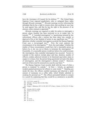 0.6.0_CRIM PRO FINAL 5/31/2010 2:09:08 PM
1348 KANSAS LAW REVIEW [Vol. 58
have the Assistance of Counsel for his defense.”293
The United States
Supreme Court imposed prophylactic rules to safeguard these rights
through Miranda warnings.294
Miranda warnings involve informing the
defendant that he has a right to remain silent, that anything he says may
be used against him, and that he has the right to the presence of an
attorney, either retained or appointed.295
Miranda warnings are required in order for police to interrogate a
person whose freedom has been restricted so as to render him “in
custody.”296
A “custodial interrogation” is “questioning initiated by law
enforcement officers after a person has been taken into custody or
deprived of his or her freedom of action in any significant way.”297
To
determine whether custodial interrogation occurred, the Kansas Supreme
Court uses a two-pronged test.298
First, the court analyzes the
circumstances of an interrogation.299
Next, the court judges “whether the
totality of those circumstances would have led a reasonable person to
believe he or she was not at liberty to terminate the interrogation.”300
Essentially, if a reasonable person would not believe he could terminate
the interrogation, then custodial interrogation has occurred. Factors to
consider in this analysis include place and time, duration, number of
officers, conduct, physical restraint or its functional equivalent, status as
suspect or witness, how the person being questioned arrived at the place
of interrogation, and the interrogation’s ultimate result.301
However,
each set of facts must be assessed on a case-by-case basis.302
The Kansas Supreme Court recently dealt with the issue of when a
person is rendered “in custody.” In State v. Schultz, an apartment
resident granted permission for officers to come inside.303
Standing just
inside the door, the officers smelled marijuana and observed a small
amount of marijuana on a coffee table, which Schultz admitted to
smoking for personal use.304
The officers persuaded Schultz to consent
to a search by explaining that they would be as unintrusive as possible
293. U.S. CONST. amend. VI.
294. Miranda v. Arizona, 384 U.S. 436 (1966).
295. Id. at 444.
296. Oregon v. Mathiason, 429 U.S. 492, 495 (1977); State v. Schultz, 212 P.3d 150, 155 (Kan.
2009).
297. Miranda, 384 U.S. at 444.
298. Schultz, 212 P.3d at 155.
299. Id.
300. Id.
301. Id.
302. Id.
303. Id. at 152.
304. Id. at 152–53.
 