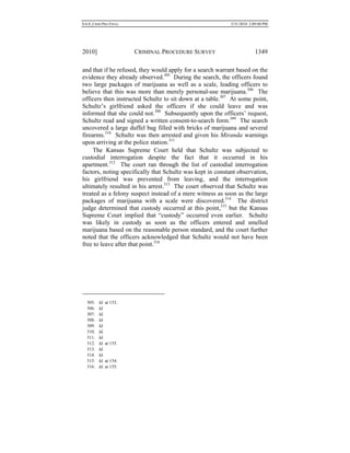 0.6.0_CRIM PRO FINAL 5/31/2010 2:09:08 PM
2010] CRIMINAL PROCEDURE SURVEY 1349
and that if he refused, they would apply for a search warrant based on the
evidence they already observed.305
During the search, the officers found
two large packages of marijuana as well as a scale, leading officers to
believe that this was more than merely personal-use marijuana.306
The
officers then instructed Schultz to sit down at a table.307
At some point,
Schultz’s girlfriend asked the officers if she could leave and was
informed that she could not.308
Subsequently upon the officers’ request,
Schultz read and signed a written consent-to-search form.309
The search
uncovered a large duffel bag filled with bricks of marijuana and several
firearms.310
Schultz was then arrested and given his Miranda warnings
upon arriving at the police station.311
The Kansas Supreme Court held that Schultz was subjected to
custodial interrogation despite the fact that it occurred in his
apartment.312
The court ran through the list of custodial interrogation
factors, noting specifically that Schultz was kept in constant observation,
his girlfriend was prevented from leaving, and the interrogation
ultimately resulted in his arrest.313
The court observed that Schultz was
treated as a felony suspect instead of a mere witness as soon as the large
packages of marijuana with a scale were discovered.314
The district
judge determined that custody occurred at this point,315
but the Kansas
Supreme Court implied that “custody” occurred even earlier. Schultz
was likely in custody as soon as the officers entered and smelled
marijuana based on the reasonable person standard, and the court further
noted that the officers acknowledged that Schultz would not have been
free to leave after that point.316
305. Id. at 153.
306. Id.
307. Id.
308. Id.
309. Id.
310. Id.
311. Id.
312. Id. at 155.
313. Id.
314. Id.
315. Id. at 154.
316. Id. at 155.
 