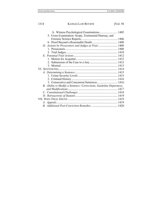 0.6.0_CRIM PRO FINAL 5/31/2010 2:09:08 PM
1314 KANSAS LAW REVIEW [Vol. 58
b. Witness Psychological Examinations.........................1405
5. Cross Examination: Scope, Testimonial Hearsay, and
Forensic Science Reports..................................................1406
6. Proof Beyond a Reasonable Doubt...................................1408
D. Actions by Prosecutors and Judges at Trial...........................1408
1. Prosecutors........................................................................1408
2. Trial Judges.......................................................................1410
E. Potential Trial Actions............................................................1412
1. Motion for Acquittal.........................................................1412
2. Submission of the Case to a Jury......................................1412
3. Mistrial..............................................................................1413
VI. SENTENCING.................................................................................1414
A. Determining a Sentence..........................................................1415
1. Crime Severity Levels ......................................................1415
2. Criminal History ...............................................................1416
3. Consecutive and Concurrent Sentences............................1416
B. Ability to Modify a Sentence: Corrections, Guideline Departures,
and Modifications....................................................................1417
C. Constitutional Challenges ......................................................1418
D. Retroactivity of Statutes..........................................................1419
VII. POST-TRIAL ISSUES ....................................................................1419
A. Appeals....................................................................................1419
B. Additional Post-Conviction Remedies ....................................1420
 
