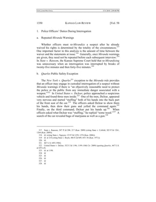 0.6.0_CRIM PRO FINAL 5/31/2010 2:09:08 PM
1350 KANSAS LAW REVIEW [Vol. 58
1. Police Officers’ Duties During Interrogation
a. Repeated Miranda Warnings
Whether officers must re-Mirandize a suspect after he already
waived his rights is determined by the totality of the circumstances.317
One important factor in this analysis is the amount of time between the
waiver and the statements at issue.318
Generally, once Miranda warnings
are given, they need not be repeated before each subsequent interview.319
In State v. Ransom, the Kansas Supreme Court held that re-Mirandizing
was unnecessary when an interrogation was interrupted by breaks of
twenty-five minutes and then forty-five minutes.320
b. Quarles Public Safety Exception
The New York v. Quarles321
exception to the Miranda rule provides
that an officer may engage in custodial interrogation of a suspect without
Miranda warnings if there is “an objectively reasonable need to protect
the police or the public from any immediate danger associated with a
weapon.”322
In United States v. DeJear, police approached a suspicious
vehicle and found three men inside.323
One of the men, DeJear, appeared
very nervous and started “stuffing” both of his hands into the back part
of the front seat of the car.324
The officers asked DeJear to show them
his hands, then drew their guns and yelled the command again.325
Finally, on the third command, DeJear put his hands up.326
When
officers asked what DeJear was “stuffing,” he replied “some weed.”327
A
search of the car revealed bags of marijuana as well as a gun.328
317. State v. Ransom, 207 P.3d 208, 217 (Kan. 2009) (citing State v. Cofield, 203 P.3d 1261,
1264 (Kan. 2009)).
318. Id. (citing State v. Nguyen, 133 P.3d 1259, 1274 (Kan. 2006)).
319. Id. at 218 (citing State v. Boyle, 486 P.2d 849, 855–56 (Kan. 1971)).
320. Id.
321. 467 U.S. 649 (1984).
322. United States v. DeJear, 552 F.3d 1196, 1199 (10th Cir. 2009) (quoting Quarles, 467 U.S.
at 659 n.8).
323. Id. at 1198.
324. Id.
325. Id.
326. Id.
327. Id.
328. Id.
 