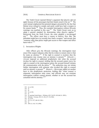0.6.0_CRIM PRO FINAL 5/31/2010 2:09:08 PM
2010] CRIMINAL PROCEDURE SURVEY 1351
The Tenth Circuit rejected DeJear’s argument that Quarles did not
apply because all the passengers had their hands raised in the air.329
The
court instead emphasized the potential dangers presented by the fact that
DeJear twice refused to comply and easily could have had a weapon in
his unseen hands.330
Thus, the custodial interrogation without Miranda
warnings was justified in this case.331
The Tenth Circuit went on to
adopt a general standard for determining when Quarles applies.332
Borrowing from the Sixth Circuit, the court adopted a two-pronged
test.333
The officer must have a reason to believe, first, that “the
defendant might have (or recently have had) a weapon,” and second, that
“someone other than police might gain access to that weapon and inflict
harm with it.”334
2. Invocation of Rights
After officers give the Miranda warnings, the interrogation must
cease if the suspect indicates either that he wishes to remain silent or that
he wants an attorney.335
If the right to counsel is invoked, then the
interrogation may resume once an attorney is present.336
Edwards v.
Arizona imposed an additional prophylactic rule when the accused
invokes his right to counsel, holding that the accused cannot waive his
right to counsel at the interrogation unless the accused himself initiates
the communication with the police.337
The authorities may not initiate
further interrogation with someone who invoked this right to counsel
until an attorney is present.338
Minnick v. Mississippi added yet another
layer to this prophylactic protection, holding that “when counsel is
requested, interrogation must cease, and officials may not reinitiate
interrogation without counsel present, whether or not the accused has
consulted with his attorney.”339
329. Id. at 1202.
330. Id.
331. Id.
332. Id. at 1201.
333. Id.
334. Id. (quoting United States v. Williams, 483 F.3d 425, 428 (6th Cir. 2007)).
335. Miranda v. Arizona, 384 U.S. 436, 473–74 (1966).
336. Id. at 474.
337. 451 U.S. 477, 484–85 (1981).
338. Id.
339. 498 U.S. 146, 153 (1990).
 
