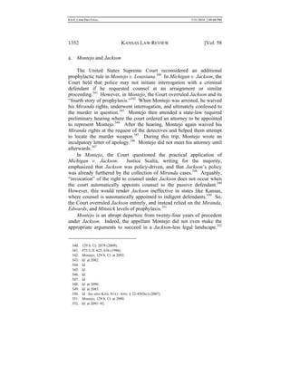 0.6.0_CRIM PRO FINAL 5/31/2010 2:09:08 PM
1352 KANSAS LAW REVIEW [Vol. 58
a. Montejo and Jackson
The United States Supreme Court reconsidered an additional
prophylactic rule in Montejo v. Louisiana.340
In Michigan v. Jackson, the
Court held that police may not initiate interrogation with a criminal
defendant if he requested counsel at an arraignment or similar
proceeding.341
However, in Montejo, the Court overruled Jackson and its
“fourth story of prophylaxis.”342
When Montejo was arrested, he waived
his Miranda rights, underwent interrogation, and ultimately confessed to
the murder in question.343
Montejo then attended a state-law required
preliminary hearing where the court ordered an attorney to be appointed
to represent Montejo.344
After the hearing, Montejo again waived his
Miranda rights at the request of the detectives and helped them attempt
to locate the murder weapon.345
During this trip, Montejo wrote an
inculpatory letter of apology.346
Montejo did not meet his attorney until
afterwards.347
In Montejo, the Court questioned the practical application of
Michigan v. Jackson. Justice Scalia, writing for the majority,
emphasized that Jackson was policy-driven, and that Jackson’s policy
was already furthered by the collection of Miranda cases.348
Arguably,
“invocation” of the right to counsel under Jackson does not occur when
the court automatically appoints counsel to the passive defendant.349
However, this would render Jackson ineffective in states like Kansas,
where counsel is automatically appointed to indigent defendants.350
So,
the Court overruled Jackson entirely, and instead relied on the Miranda,
Edwards, and Minnick levels of prophylaxis.351
Montejo is an abrupt departure from twenty-four years of precedent
under Jackson. Indeed, the appellant Montejo did not even make the
appropriate arguments to succeed in a Jackson-less legal landscape.352
340. 129 S. Ct. 2079 (2009).
341. 475 U.S. 625, 636 (1986).
342. Montejo, 129 S. Ct. at 2092.
343. Id. at 2082.
344. Id.
345. Id.
346. Id.
347. Id.
348. Id. at 2090.
349. Id. at 2083.
350. Id. See also KAN. STAT. ANN. § 22-4503(c) (2007).
351. Montejo, 129 S. Ct. at 2090.
352. Id. at 2091–92.
 