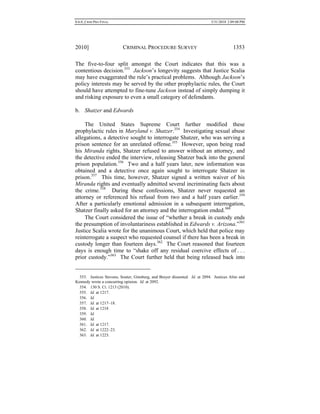 0.6.0_CRIM PRO FINAL 5/31/2010 2:09:08 PM
2010] CRIMINAL PROCEDURE SURVEY 1353
The five-to-four split amongst the Court indicates that this was a
contentious decision.353
Jackson’s longevity suggests that Justice Scalia
may have exaggerated the rule’s practical problems. Although Jackson’s
policy interests may be served by the other prophylactic rules, the Court
should have attempted to fine-tune Jackson instead of simply dumping it
and risking exposure to even a small category of defendants.
b. Shatzer and Edwards
The United States Supreme Court further modified these
prophylactic rules in Maryland v. Shatzer.354
Investigating sexual abuse
allegations, a detective sought to interrogate Shatzer, who was serving a
prison sentence for an unrelated offense.355
However, upon being read
his Miranda rights, Shatzer refused to answer without an attorney, and
the detective ended the interview, releasing Shatzer back into the general
prison population.356
Two and a half years later, new information was
obtained and a detective once again sought to interrogate Shatzer in
prison.357
This time, however, Shatzer signed a written waiver of his
Miranda rights and eventually admitted several incriminating facts about
the crime.358
During these confessions, Shatzer never requested an
attorney or referenced his refusal from two and a half years earlier.359
After a particularly emotional admission in a subsequent interrogation,
Shatzer finally asked for an attorney and the interrogation ended.360
The Court considered the issue of “whether a break in custody ends
the presumption of involuntariness established in Edwards v. Arizona.”361
Justice Scalia wrote for the unanimous Court, which held that police may
reinterrogate a suspect who requested counsel if there has been a break in
custody longer than fourteen days.362
The Court reasoned that fourteen
days is enough time to “shake off any residual coercive effects of . . .
prior custody.”363
The Court further held that being released back into
353. Justices Stevens, Souter, Ginsburg, and Breyer dissented. Id. at 2094. Justices Alito and
Kennedy wrote a concurring opinion. Id. at 2092.
354. 130 S. Ct. 1213 (2010).
355. Id. at 1217.
356. Id.
357. Id. at 1217–18.
358. Id. at 1218
359. Id.
360. Id.
361. Id. at 1217.
362. Id. at 1222–23.
363. Id. at 1223.
 