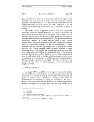 0.6.0_CRIM PRO FINAL 5/31/2010 2:09:08 PM
1354 KANSAS LAW REVIEW [Vol. 58
prison constitutes a break in custody, because “lawful imprisonment
imposed upon conviction of a crime does not create the coercive
pressures identified in Miranda.”364
Thus, Shatzer’s statements are not
suppressible under Edwards because two and a half years in jail far
exceeds the fourteen-day requirement, and is considered a break in
custody.365
The Court’s decision as applied to Shatzer’s set of facts is a just and
reasonable resolution. Despite Miranda’s and Edwards’ protections, an
interrogation occurring two and a half years after a request for an
attorney, and in which the suspect is again given the full Miranda
warnings does not reek of unconstitutionality. The precise fourteen-day
requirement, however, is a wholly arbitrary length of time. Justice
Stevens argues against the fourteen-day rule in his concurrence, asserting
that it is “insufficiently sensitive” to the Edwards rationale.366
While
fourteen days may normally be enough time to substantially reduce
coercion, the Court’s standard should be more sensitive to other
contextual factors. It is possible that repeated interrogations––even after
two weeks––could still violate the fundamental spirit of the Edwards
decision. Instead, fourteen days should serve as the minimum amount of
time set aside after a break in custody, with discretion given to the courts
to determine if involuntariness is still present in the reinterrogation.
Clearly, though, a pattern has emerged. Montejo and Shatzer both
indicate that the Court is rethinking many of the Miranda-based
prophylactic rules.
c. Ambiguous Requests
Invoking the Miranda right to counsel requires “some statement that
can reasonably be construed to be an expression of a desire for the
assistance of an attorney in dealing with custodial interrogation by the
police.”367
When such a statement is ambiguous, the police are
permitted––but not required––to clarify the statement.368
In State v.
Gant, as the suspect was arrested, he called out several things to two
women, including that he loved them and that they should call a
364. Id. at 1224.
365. Id. at 1227.
366. Id. at 1229 (Stevens, J., concurring).
367. State v. Gant, 201 P.3d 673, 677 (Kan. 2009) (quoting McNeil v. Wisconsin, 501 U.S. 171,
178 (1991)).
368. Id. (citing State v. Gonzalez, 145 P.3d 18, 41 (2006)).
 