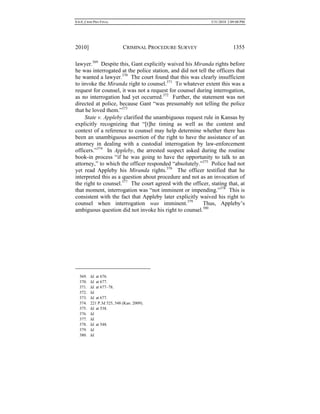 0.6.0_CRIM PRO FINAL 5/31/2010 2:09:08 PM
2010] CRIMINAL PROCEDURE SURVEY 1355
lawyer.369
Despite this, Gant explicitly waived his Miranda rights before
he was interrogated at the police station, and did not tell the officers that
he wanted a lawyer.370
The court found that this was clearly insufficient
to invoke the Miranda right to counsel.371
To whatever extent this was a
request for counsel, it was not a request for counsel during interrogation,
as no interrogation had yet occurred.372
Further, the statement was not
directed at police, because Gant “was presumably not telling the police
that he loved them.”373
State v. Appleby clarified the unambiguous request rule in Kansas by
explicitly recognizing that “[t]he timing as well as the content and
context of a reference to counsel may help determine whether there has
been an unambiguous assertion of the right to have the assistance of an
attorney in dealing with a custodial interrogation by law-enforcement
officers.”374
In Appleby, the arrested suspect asked during the routine
book-in process “if he was going to have the opportunity to talk to an
attorney,” to which the officer responded “absolutely.”375
Police had not
yet read Appleby his Miranda rights.376
The officer testified that he
interpreted this as a question about procedure and not as an invocation of
the right to counsel.377
The court agreed with the officer, stating that, at
that moment, interrogation was “not imminent or impending.”378
This is
consistent with the fact that Appleby later explicitly waived his right to
counsel when interrogation was imminent.379
Thus, Appleby’s
ambiguous question did not invoke his right to counsel.380
369. Id. at 676.
370. Id. at 677.
371. Id. at 677–78.
372. Id.
373. Id. at 677.
374. 221 P.3d 525, 548 (Kan. 2009).
375. Id. at 538.
376. Id.
377. Id.
378. Id. at 548.
379. Id.
380. Id.
 